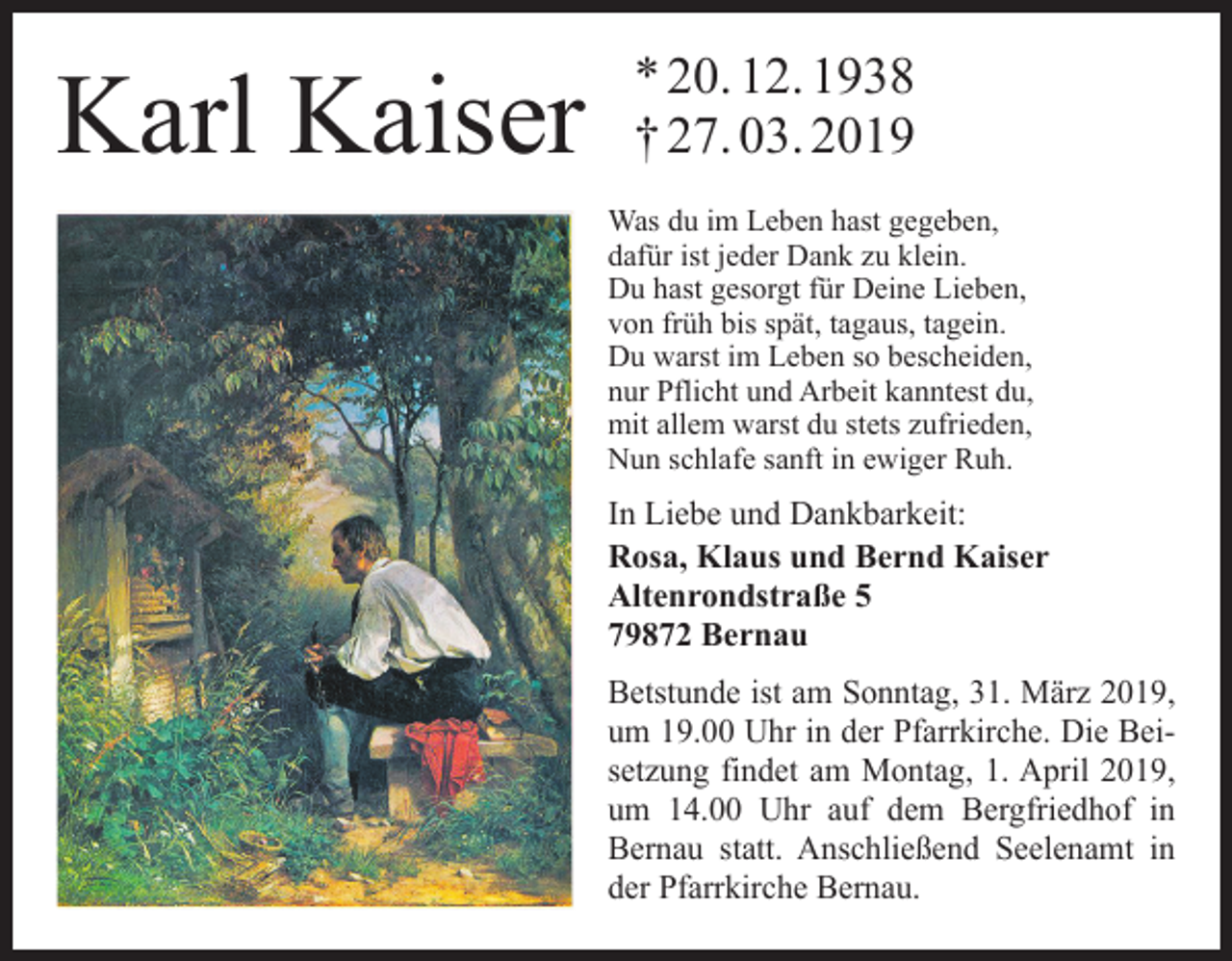 <p>Karl Kaiser</p><p>* 20. 12. 1938<br />† 27. 03. 2019<br />Was du im Leben hast gegeben,<br />dafür ist jeder Dank zu klein.<br />Du hast gesorgt für Deine Lieben,<br />von früh bis spät, tagaus, tagein.<br />Du warst im Leben so bescheiden,<br />nur Pflicht und Arbeit kanntest du,<br />mit allem warst du stets zufrieden,<br />Nun schlafe sanft in ewiger Ruh.</p><p>In Liebe und Dankbarkeit:<br />Rosa, Klaus und Bernd Kaiser<br />Altenrondstraße 5<br />79872 Bernau<br />Betstunde ist am Sonntag, 31. März 2019,<br />um 19.00 Uhr in der Pfarrkirche. Die Beisetzung findet am Montag, 1. April 2019,<br />um 14.00 Uhr auf dem Bergfriedhof in<br />Bernau statt. Anschließend Seelenamt in<br />der Pfarrkirche Bernau.</p>