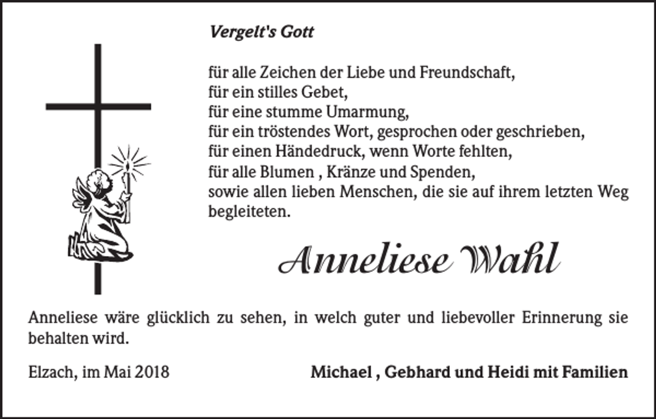 <p>Vergelt's Gott<br />für alle Zeichen der Liebe und Freundschaft,<br />für ein stilles Gebet,<br />für eine stumme Umarmung,<br />für ein tröstendes Wort, gesprochen oder geschrieben,<br />für einen Händedruck, wenn Worte fehlten,<br />für alle Blumen , Kränze und Spenden,<br />sowie allen lieben Menschen, die sie auf ihrem letzten Weg<br />begleiteten.</p><p>Anneliese Wahl<br />Anneliese wäre glücklich zu sehen, in welch guter und liebevoller Erinnerung sie<br />behalten wird.<br />Elzach, im Mai 2018</p><p>Michael , Gebhard und Heidi mit Familien</p>