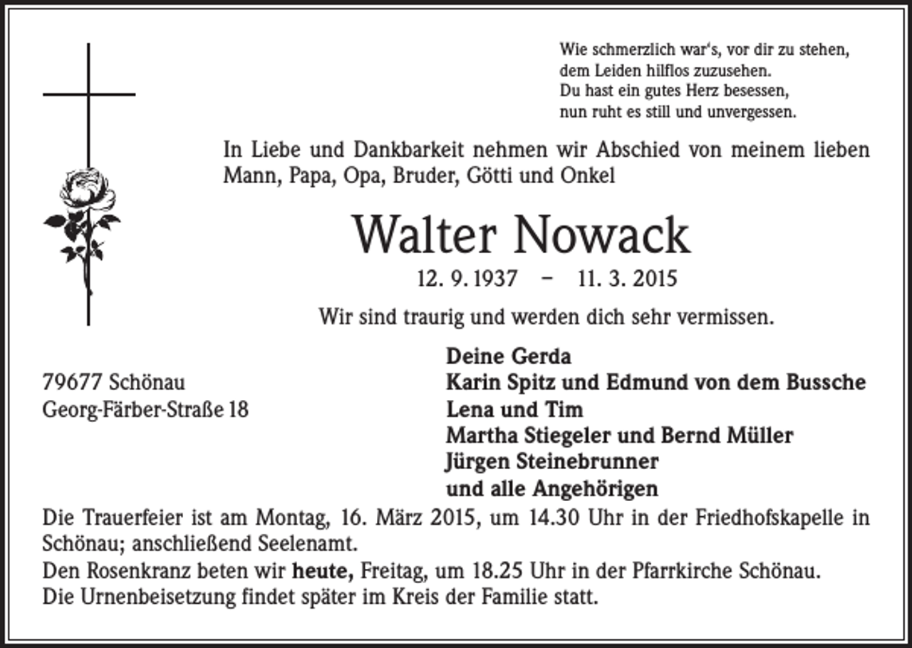 <p>Wie schmerzlich war‘s, vor dir zu stehen,<br />dem Leiden hilflos zuzusehen.<br />Du hast ein gutes Herz besessen,<br />nun ruht es still und unvergessen.</p><p>In Liebe und Dankbarkeit nehmen wir Abschied von meinem lieben<br />Mann, Papa, Opa, Bruder, Götti und Onkel</p><p>Walter Nowack<br />12. 9. 1937 – 11. 3. 2015</p><p>Wir sind traurig und werden dich sehr vermissen.<br />Deine Gerda<br />Karin Spitz und Edmund von dem Bussche<br />Lena und Tim<br />Martha Stiegeler und Bernd Müller<br />Jürgen Steinebrunner<br />und alle Angehörigen<br />Die Trauerfeier ist am Montag, 16. März 2015, um 14.30 Uhr in der Friedhofskapelle in<br />Schönau; anschließend Seelenamt.<br />Den Rosenkranz beten wir heute, Freitag, um 18.25 Uhr in der Pfarrkirche Schönau.<br />Die Urnenbeisetzung findet später im Kreis der Familie statt.</p><p>79677 Schönau<br />Georg-Färber-Straße 18</p>