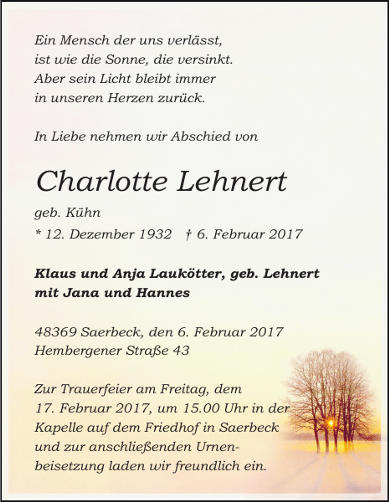<p>Ein Mensch der uns verlässt,<br />ist wie die Sonne, die versinkt.<br />Aber sein Licht bleibt immer<br />in unseren Herzen zurück.<br />In Liebe nehmen wir Abschied von</p><p>Charlotte Lehnert<br />geb. Kühn<br />* 12. Dezember 1932 † 6. Februar 2017<br />Klaus und Anja Laukötter, geb. Lehnert<br />mit Jana und Hannes<br />48369 Saerbeck, den 6. Februar 2017<br />Hembergener Straße 43<br />Zur Trauerfeier am Freitag, dem<br />17. Februar 2017, um 15.00 Uhr in der<br />Kapelle auf dem Friedhof in Saerbeck<br />und zur anschließenden Urnenbeisetzung laden wir freundlich ein.</p>