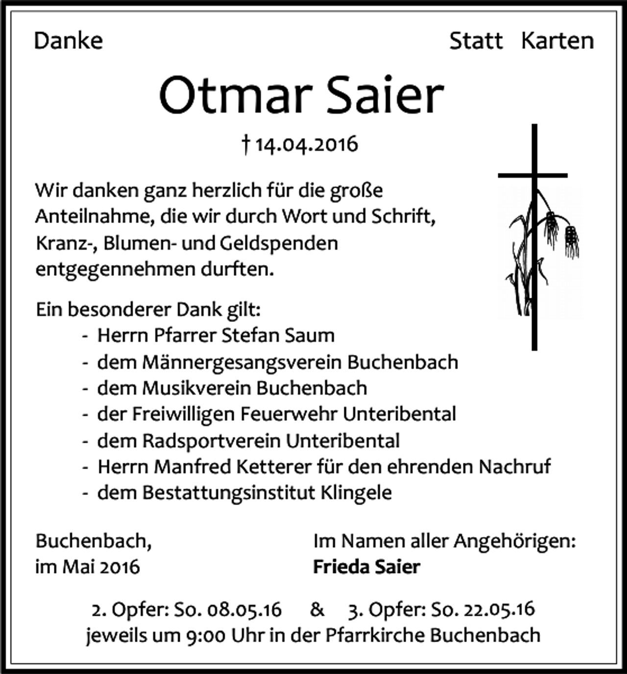 <p>Danke</p><p>Statt Karten</p><p>Otmar Saier<br />† 14.04.2016</p><p>Wir danken ganz herzlich für die große<br />Anteilnahme, die wir durch Wort und Schrift,<br />Kranz-, Blumen- und Geldspenden<br />entgegennehmen durften.<br />Ein besonderer Dank gilt:<br />- Herrn Pfarrer Stefan Saum<br />- dem Männergesangsverein Buchenbach<br />- dem Musikverein Buchenbach<br />- der Freiwilligen Feuerwehr Unteribental<br />- dem Radsportverein Unteribental<br />- Herrn Manfred Ketterer für den ehrenden Nachruf<br />- dem Bestattungsinstitut Klingele<br />Buchenbach,<br />im Mai 2016</p><p>Im Namen aller Angehörigen:<br />Frieda Saier</p><p>2. Opfer: So. 08.05.16 &amp; 3. Opfer: So. 22.05.16<br />jeweils um 9:00 Uhr in der Pfarrkirche Buchenbach</p>
