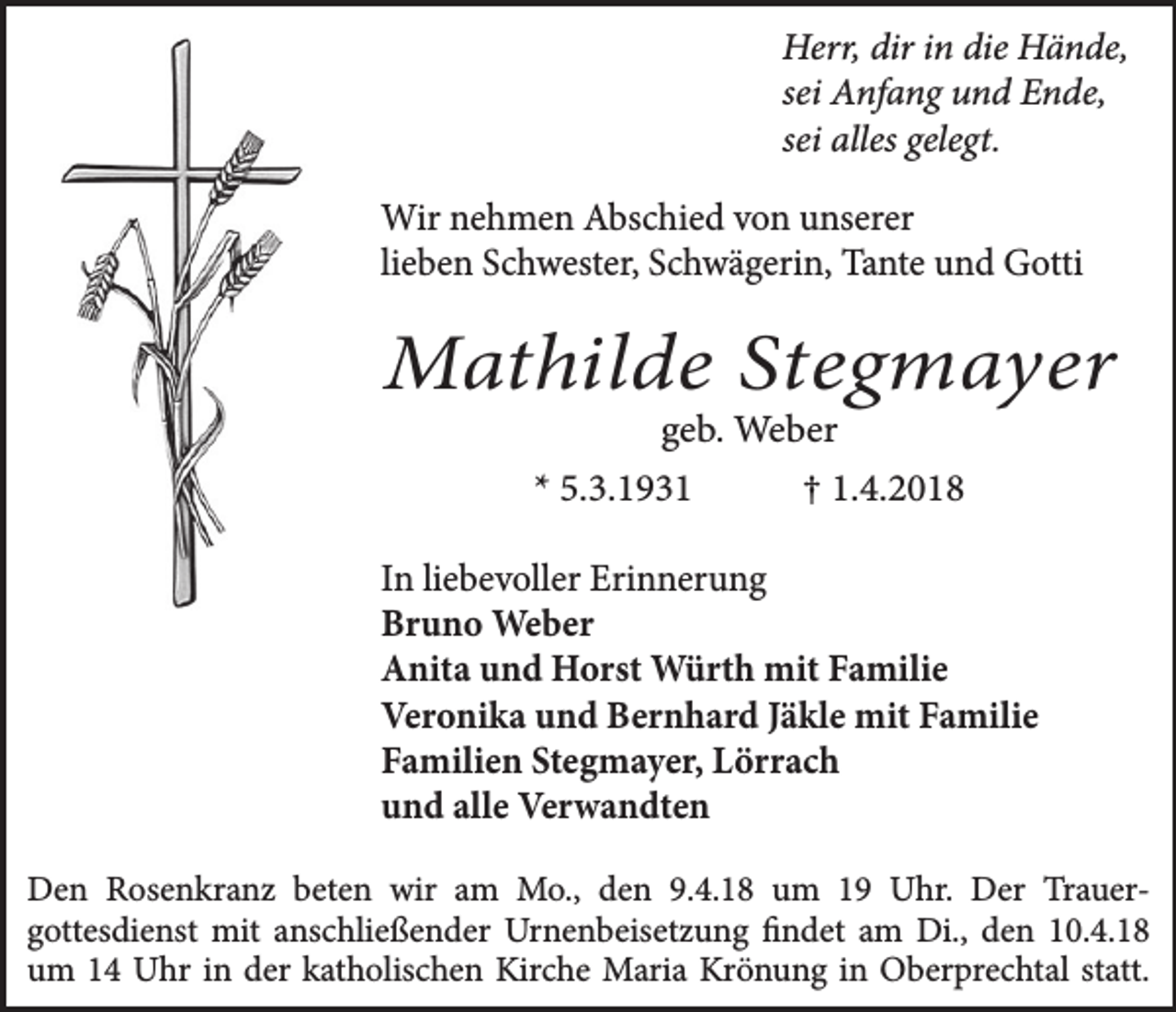 <p>Herr, dir in die Hände,<br />sei Anfang und Ende,<br />sei alles gelegt.</p><p>Wir nehmen Abschied von unserer<br />lieben Schwester, Schwägerin, Tante und Gotti</p><p>Mathilde Stegmayer<br />geb. Weber</p><p>* 5.3.1931</p><p>† 1.4.2018</p><p>In liebevoller Erinnerung<br />Bruno Weber<br />Anita und Horst Würth mit Familie<br />Veronika und Bernhard Jäkle mit Familie<br />Familien Stegmayer, Lörrach<br />und alle Verwandten<br />Den Rosenkranz beten wir am Mo., den 9.4.18 um 19 Uhr. Der Trauergottesdienst mit anschließender Urnenbeisetzung findet am Di., den 10.4.18<br />um 14 Uhr in der katholischen Kirche Maria Krönung in Oberprechtal statt.</p>