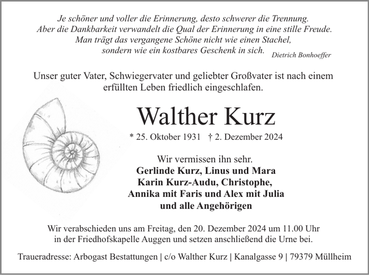 <p>Je schöner und voller die Erinnerung, desto schwerer die Trennung.<br />Aber die Dankbarkeit verwandelt die Qual der Erinnerung in eine stille Freude.<br />Man trägt das vergangene Schöne nicht wie einen Stachel,<br />sondern wie ein kostbares Geschenk in sich. Dietrich Bonhoeffer</p><p>Unser guter Vater, Schwiegervater und geliebter Großvater ist nach einem<br />erfüllten Leben friedlich eingeschlafen.</p><p>Walther Kurz<br />* 25. Oktober 1931 † 2. Dezember 2024</p><p>Wir vermissen ihn sehr.<br />Gerlinde Kurz, Linus und Mara<br />Karin Kurz-Audu, Christophe,<br />Annika mit Faris und Alex mit Julia<br />und alle Angehörigen<br />Wir verabschieden uns am Freitag, den 20. Dezember 2024 um 11.00 Uhr<br />in der Friedhofskapelle Auggen und setzen anschließend die Urne bei.<br />Traueradresse: Arbogast Bestattungen | c/o Walther Kurz | Kanalgasse 9 | 79379 Müllheim</p>