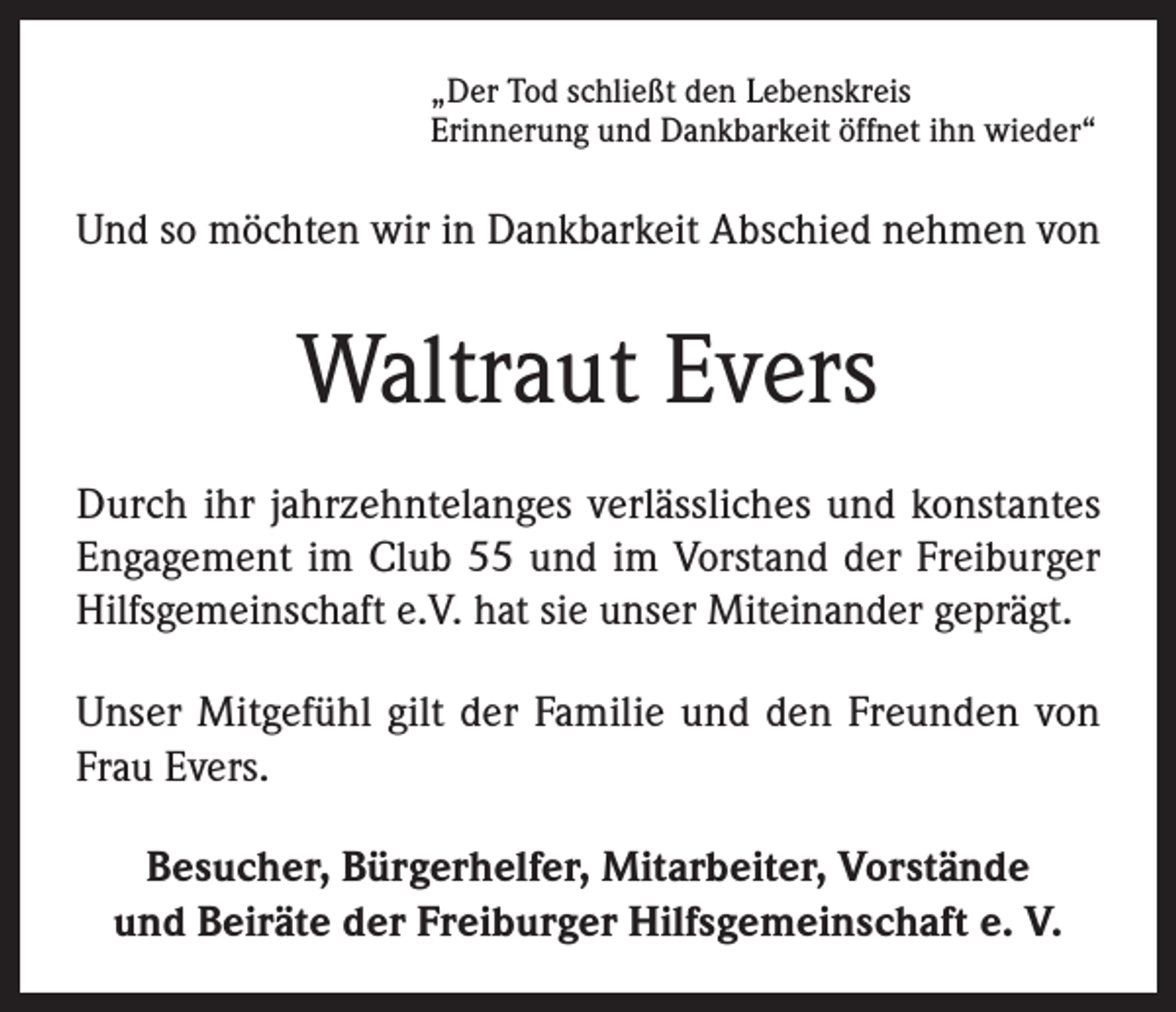 <p>„Der Tod schließt den Lebenskreis<br />Erinnerung und Dankbarkeit öffnet ihn wieder“</p><p>Und so möchten wir in Dankbarkeit Abschied nehmen von</p><p>Waltraut Evers<br />Durch ihr jahrzehntelanges verlässliches und konstantes<br />Engagement im Club 55 und im Vorstand der Freiburger<br />Hilfsgemeinschaft e.V. hat sie unser Miteinander geprägt.<br />Unser Mitgefühl gilt der Familie und den Freunden von<br />Frau Evers.<br />Besucher, Bürgerhelfer, Mitarbeiter, Vorstände<br />und Beiräte der Freiburger Hilfsgemeinschaft e. V.</p>