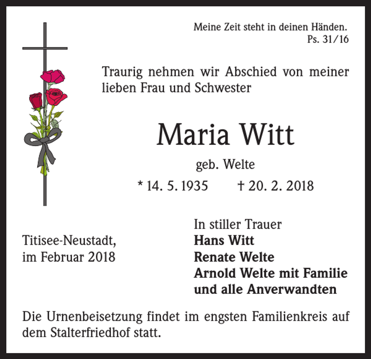 <p>Meine Zeit steht in deinen Händen.</p><p>Ps. 31/16</p><p>Traurig nehmen wir Abschied von meiner<br />lieben Frau und Schwester</p><p>Maria Witt<br />geb. Welte<br />* 14. 5. 1935 † 20. 2. 2018</p><p>In stiller Trauer<br />Titisee-Neustadt,<br />Hans Witt<br />im Februar 2018 Renate Welte<br />Arnold Welte mit Familie<br />und alle Anverwandten<br />Die Urnenbeisetzung findet im engsten Familienkreis auf<br />dem Stalterfriedhof statt.</p>