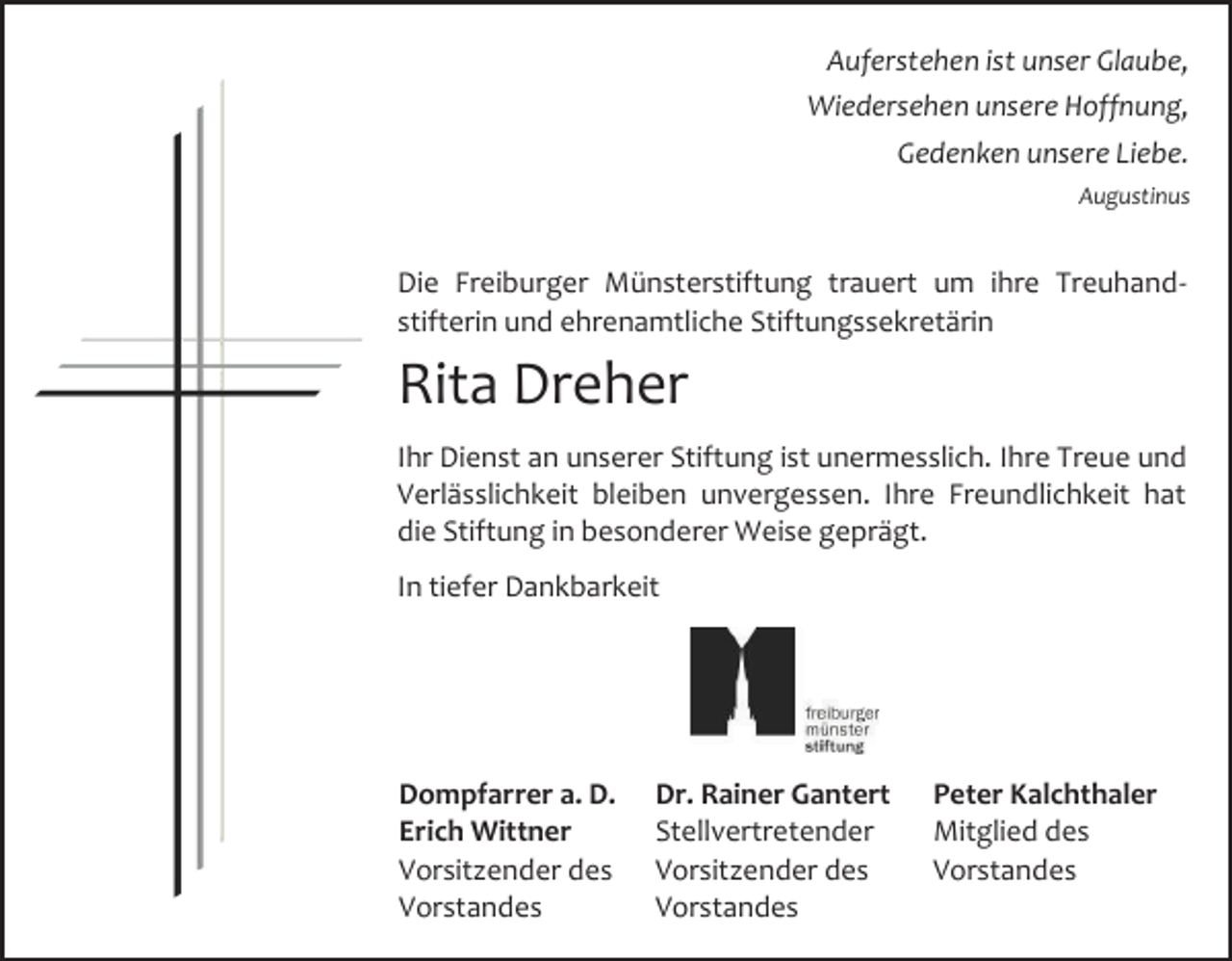 <p>Auferstehen ist unser Glaube,<br />Wiedersehen unsere Hoffnung,<br />Gedenken unsere Liebe.<br />Augustinus</p><p>Die Freiburger Münsterstiftung trauert um ihre Treuhandstifterin und ehrenamtliche Stiftungssekretärin</p><p>Rita Dreher<br />Ihr Dienst an unserer Stiftung ist unermesslich. Ihre Treue und<br />Verlässlichkeit bleiben unvergessen. Ihre Freundlichkeit hat<br />die Stiftung in besonderer Weise geprägt.<br />In tiefer Dankbarkeit</p><p>Dompfarrer a. D.<br />Erich Wittner<br />Vorsitzender des<br />Vorstandes</p><p>Dr. Rainer Gantert<br />Stellvertretender<br />Vorsitzender des<br />Vorstandes</p><p>Peter Kalchthaler<br />Mitglied des<br />Vorstandes</p>