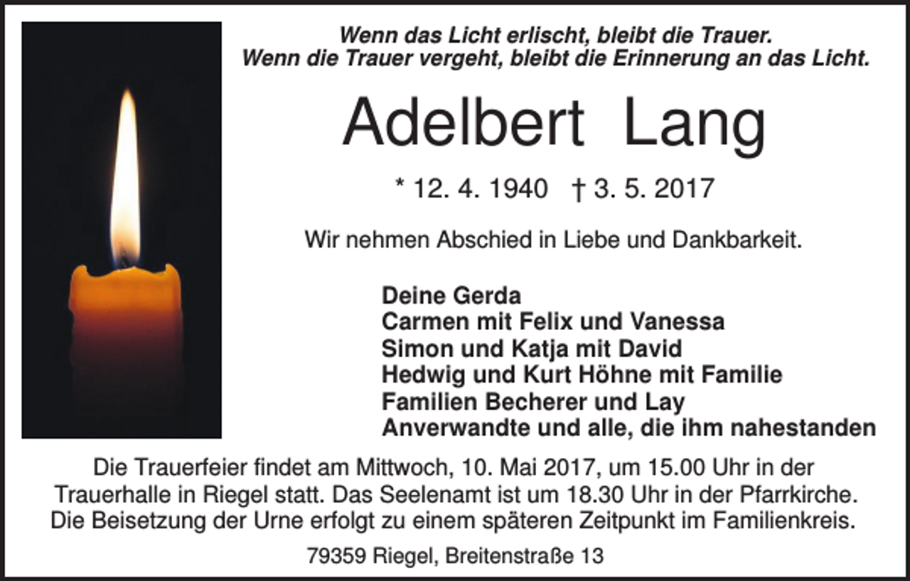 <p>Wenn das Licht erlischt, bleibt die Trauer.<br />Wenn die Trauer vergeht, bleibt die Erinnerung an das Licht.</p><p>Adelbert Lang<br />* 12. 4. 1940 † 3. 5. 2017<br />Wir nehmen Abschied in Liebe und Dankbarkeit.</p><p>Deine Gerda<br />Carmen mit Felix und Vanessa<br />Simon und Katja mit David<br />Hedwig und Kurt Höhne mit Familie<br />Familien Becherer und Lay<br />Anverwandte und alle, die ihm nahestanden<br />Die Trauerfeier findet am Mittwoch, 10. Mai 2017, um 15.00 Uhr in der<br />Trauerhalle in Riegel statt. Das Seelenamt ist um 18.30 Uhr in der Pfarrkirche.<br />Die Beisetzung der Urne erfolgt zu einem späteren Zeitpunkt im Familienkreis.<br />79359 Riegel, Breitenstraße 13</p>