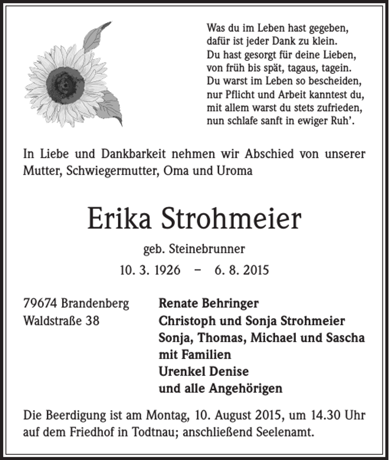 <p>Was du im Leben hast gegeben,<br />dafür ist jeder Dank zu klein.<br />Du hast gesorgt für deine Lieben,<br />von früh bis spät, tagaus, tagein.<br />Du warst im Leben so bescheiden,<br />nur Pflicht und Arbeit kanntest du,<br />mit allem warst du stets zufrieden,<br />nun schlafe sanft in ewiger Ruh’.</p><p>In Liebe und Dankbarkeit nehmen wir Abschied von unserer<br />­Mutter, Schwiegermutter, Oma und Uroma</p><p>Erika Strohmeier<br />geb. Steinebrunner<br />10. 3. 1926 – 6. 8. 2015<br />79674 Brandenberg<br />Waldstraße 38</p><p>Renate Behringer<br />Christoph und Sonja Strohmeier<br />Sonja, Thomas, Michael und Sascha<br />mit Familien<br />Urenkel Denise<br />und alle Angehörigen</p><p>Die Beerdigung ist am Montag, 10. August 2015, um 14.30 Uhr<br />auf dem Friedhof in Todtnau; anschließend Seelenamt.</p>