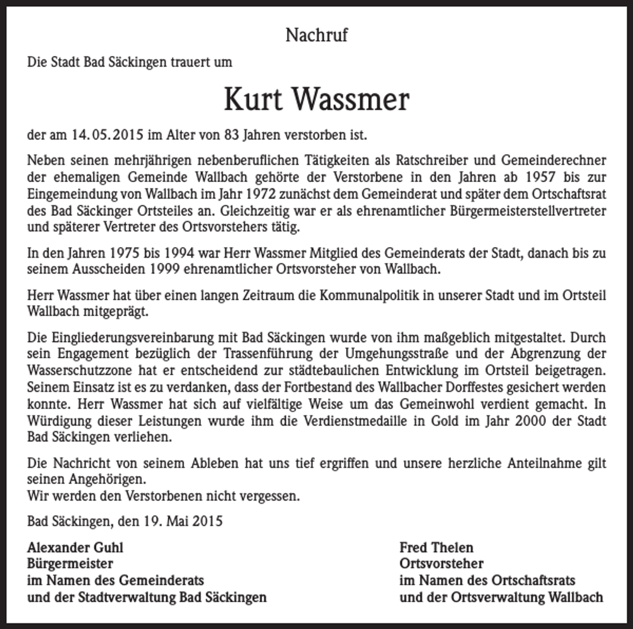 <p>Nachruf<br />Die Stadt Bad Säckingen trauert um</p><p>Kurt Wassmer<br />der am 14. 05. 2015 im Alter von 83 Jahren verstorben ist.<br />Neben seinen mehrjährigen nebenberuflichen Tätigkeiten als Ratschreiber und Gemeinderechner<br />der ehemaligen Gemeinde Wallbach gehörte der Verstorbene in den Jahren ab 1957 bis zur<br />Eingemeindung von Wallbach im Jahr 1972 zunächst dem Gemeinderat und später dem Ortschaftsrat<br />des Bad Säckinger Ortsteiles an. Gleichzeitig war er als ehrenamtlicher Bürgermeisterstellvertreter<br />und späterer Vertreter des Ortsvorstehers tätig.<br />In den Jahren 1975 bis 1994 war Herr Wassmer Mitglied des Gemeinderats der Stadt, danach bis zu<br />seinem Ausscheiden 1999 ehrenamtlicher Ortsvorsteher von Wallbach.<br />Herr Wassmer hat über einen langen Zeitraum die Kommunalpolitik in unserer Stadt und im Ortsteil<br />Wallbach mitgeprägt.<br />Die Eingliederungsvereinbarung mit Bad Säckingen wurde von ihm maßgeblich mitgestaltet. Durch<br />sein Engagement bezüglich der Trassenführung der Umgehungsstraße und der Abgrenzung der<br />Wasserschutzzone hat er entscheidend zur städtebaulichen Entwicklung im Ortsteil beigetragen.<br />Seinem Einsatz ist es zu verdanken, dass der Fortbestand des Wallbacher Dorffestes gesichert werden<br />konnte. Herr Wassmer hat sich auf vielfältige Weise um das Gemeinwohl verdient gemacht. In<br />Würdigung dieser Leistungen wurde ihm die Verdienstmedaille in Gold im Jahr 2000 der Stadt<br />Bad Säckingen verliehen.<br />Die Nachricht von seinem Ableben hat uns tief ergriffen und unsere herzliche Anteilnahme gilt<br />seinen Angehörigen.<br />Wir werden den Verstorbenen nicht vergessen.<br />Bad Säckingen, den 19. Mai 2015<br />Alexander Guhl<br />Fred Thelen<br />Bürgermeister Ortsvorsteher<br />im Namen des Gemeinderats<br />im Namen des Ortschaftsrats<br />und der Stadtverwaltung Bad Säckingen<br />und der Ortsverwaltung Wallbach</p>