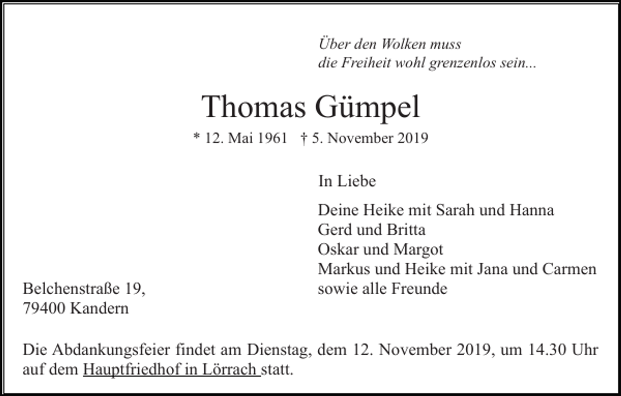 <p>Über den Wolken muss<br />die Freiheit wohl grenzenlos sein...</p><p>Thomas Gümpel<br />* 12. Mai 1961 † 5. November 2019</p><p>In Liebe</p><p>Belchenstraße 19,<br />79400 Kandern</p><p>Deine Heike mit Sarah und Hanna<br />Gerd und Britta<br />Oskar und Margot<br />Markus und Heike mit Jana und Carmen<br />sowie alle Freunde</p><p>Die Abdankungsfeier findet am Dienstag, dem 12. November 2019, um 14.30 Uhr<br />auf dem Hauptfriedhof in Lörrach statt.</p>