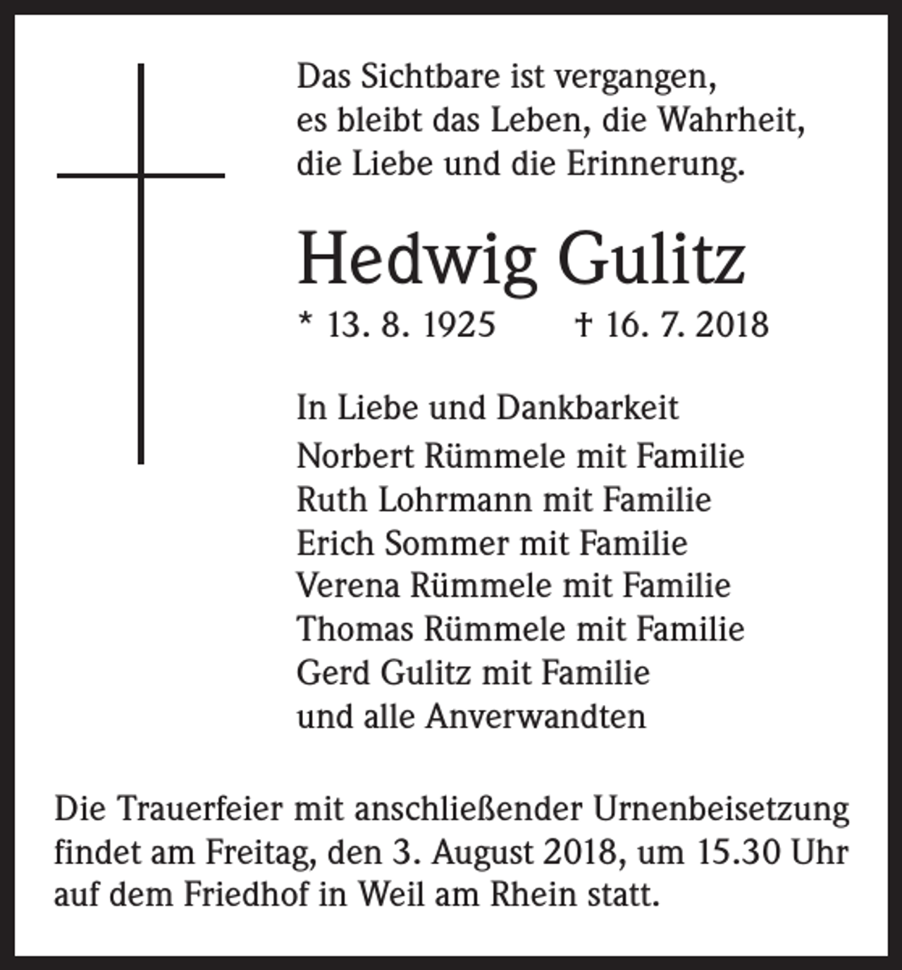 <p>Das Sichtbare ist vergangen,<br />es bleibt das Leben, die Wahrheit,<br />die Liebe und die Erinnerung.</p><p>Hedwig Gulitz<br />* 13. 8. 1925 † 16. 7. 2018<br />In Liebe und Dankbarkeit<br />Norbert Rümmele mit Familie<br />Ruth Lohrmann mit Familie<br />Erich Sommer mit Familie<br />Verena Rümmele mit Familie<br />Thomas Rümmele mit Familie<br />Gerd Gulitz mit Familie<br />und alle Anverwandten<br />Die Trauerfeier mit anschließender Urnenbeisetzung<br />findet am Freitag, den 3. August 2018, um 15.30 Uhr<br />auf dem F­ riedhof in Weil am Rhein statt.</p>