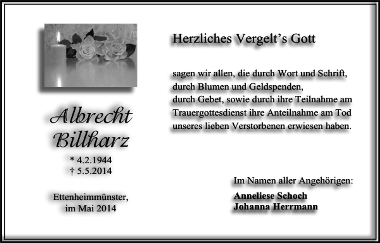 <p>Herzliches Vergelt’s Gott</p><p>Albrecht<br />Billharz<br />* 4.2.1944<br />† 5.5.2014<br />Ettenheimmünster,<br />im Mai 2014</p><p>sagen wir allen, die durch Wort und Schrift,<br />durch Blumen und Geldspenden,<br />durch Gebet, sowie durch ihre Teilnahme am<br />Trauergottesdienst ihre Anteilnahme am Tod<br />unseres lieben Verstorbenen erwiesen haben.</p><p>Im Namen aller Angehörigen:<br />Anneliese Schoch<br />Johanna Herrmann</p>