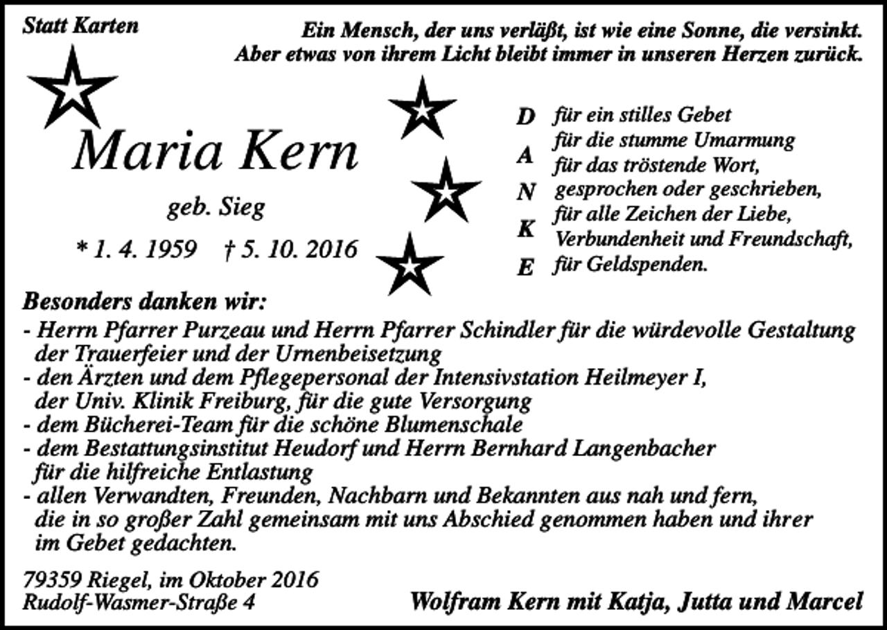 <p>Statt Karten</p><p>Ein Mensch, der uns verläßt, ist wie eine Sonne, die versinkt.<br />Aber etwas von ihrem Licht bleibt immer in unseren Herzen zurück.</p><p>Maria Kern<br />geb. Sieg<br />* 1. 4. 1959</p><p>† 5. 10. 2016</p><p>D für ein stilles Gebet</p><p>für die stumme Umarmung</p><p>A für das tröstende Wort,<br />N gesprochen oder geschrieben,<br />für alle Zeichen der Liebe,</p><p>K Verbundenheit und Freundschaft,<br />E für Geldspenden.</p><p>Besonders danken wir:<br />- Herrn Pfarrer Purzeau und Herrn Pfarrer Schindler für die würdevolle Gestaltung<br />der Trauerfeier und der Urnenbeisetzung<br />- den Ärzten und dem Pflegepersonal der Intensivstation Heilmeyer I,<br />der Univ. Klinik Freiburg, für die gute Versorgung<br />- dem Bücherei-Team für die schöne Blumenschale<br />- dem Bestattungsinstitut Heudorf und Herrn Bernhard Langenbacher<br />für die hilfreiche Entlastung<br />- allen Verwandten, Freunden, Nachbarn und Bekannten aus nah und fern,<br />die in so großer Zahl gemeinsam mit uns Abschied genommen haben und ihrer<br />im Gebet gedachten.<br />79359 Riegel, im Oktober 2016<br />Rudolf-Wasmer-Straße 4</p><p>Wolfram Kern mit Katja, Jutta und Marcel</p>