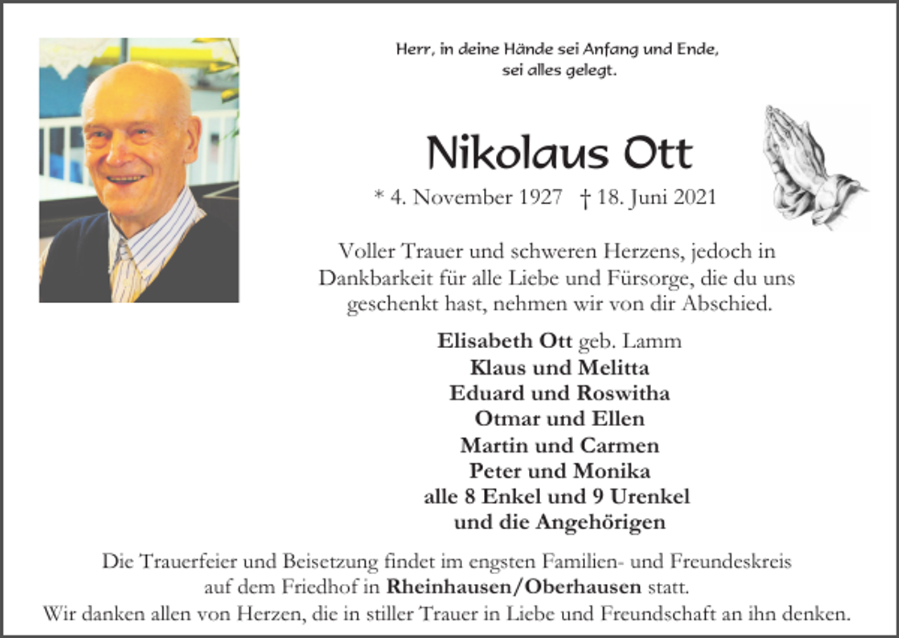 <p>Herr, in deine Hände sei Anfang und Ende,<br />sei alles gelegt.</p><p>Nikolaus Ott<br />* 4. November 1927 † 18. Juni 2021<br />Voller Trauer und schweren Herzens, jedoch in<br />Dankbarkeit für alle Liebe und Fürsorge, die du uns<br />geschenkt hast, nehmen wir von dir Abschied.<br />Elisabeth Ott geb. Lamm<br />Klaus und Melitta<br />Eduard und Roswitha<br />Otmar und Ellen<br />Martin und Carmen<br />Peter und Monika<br />alle 8 Enkel und 9 Urenkel<br />und die Angehörigen<br />Die Trauerfeier und Beisetzung findet im engsten Familien- und Freundeskreis<br />auf dem Friedhof in Rheinhausen/Oberhausen statt.<br />Wir danken allen von Herzen, die in stiller Trauer in Liebe und Freundschaft an ihn denken.</p>
