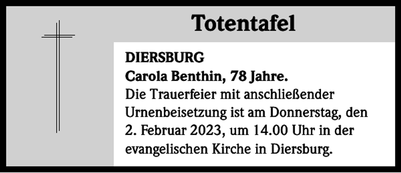 <p>Totentafel<br />Totentafel<br />DIERSBURG<br />Carola Benthin, 78 Jahre.<br />Die Trauerfeier mit anschließender<br />Urnenbeisetzung ist am Donnerstag, den<br />2. Februar 2023, um 14.00 Uhr in der<br />evangelischen Kirche in Diersburg.</p>