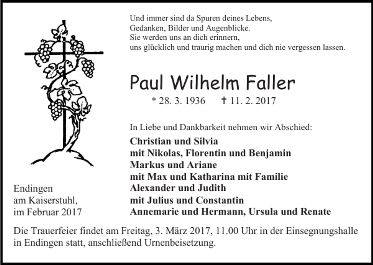 <p>Und immer sind da Spuren deines Lebens,<br />Gedanken, Bilder und Augenblicke.<br />Sie werden uns an dich erinnern,<br />uns glücklich und traurig machen und dich nie vergessen lassen.</p><p>Paul Wilhelm Faller<br />* 28. 3. 1936</p><p> 11. 2. 2017</p><p>In Liebe und Dankbarkeit nehmen wir Abschied:</p><p>Endingen<br />am Kaiserstuhl,<br />im Februar 2017</p><p>Christian und Silvia<br />mit Nikolas, Florentin und Benjamin<br />Markus und Ariane<br />mit Max und Katharina mit Familie<br />Alexander und Judith<br />mit Julius und Constantin<br />Annemarie und Hermann, Ursula und Renate</p><p>Die Trauerfeier findet am Freitag, 3. März 2017, 11.00 Uhr in der Einsegnungshalle<br />in Endingen statt, anschließend Urnenbeisetzung.</p>