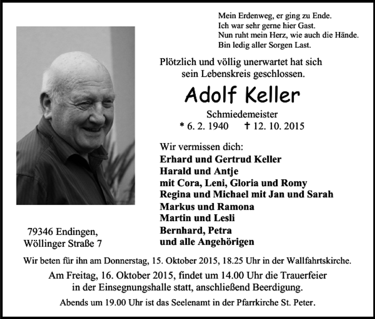 <p>Mein Erdenweg, er ging zu Ende.<br />Ich war sehr gerne hier Gast.<br />Nun ruht mein Herz, wie auch die Hände.<br />Bin ledig aller Sorgen Last.</p><p>Plötzlich und völlig unerwartet hat sich<br />sein Lebenskreis geschlossen.</p><p>Adolf Keller</p><p>Schmiedemeister<br />* 6. 2. 1940<br /> 12. 10. 2015</p><p>79346 Endingen,<br />Wöllinger Straße 7</p><p>Wir vermissen dich:<br />Erhard und Gertrud Keller<br />Harald und Antje<br />mit Cora, Leni, Gloria und Romy<br />Regina und Michael mit Jan und Sarah<br />Markus und Ramona<br />Martin und Lesli<br />Bernhard, Petra<br />und alle Angehörigen</p><p>Wir beten für ihn am Donnerstag, 15. Oktober 2015, 18.25 Uhr in der Wallfahrtskirche.</p><p>Am Freitag, 16. Oktober 2015, findet um 14.00 Uhr die Trauerfeier<br />in der Einsegnungshalle statt, anschließend Beerdigung.<br />Abends um 19.00 Uhr ist das Seelenamt in der Pfarrkirche St. Peter .</p>