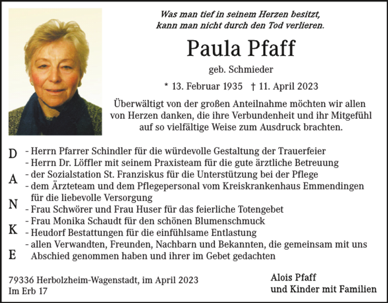 <p>geb. Schmieder<br />* 13. Februar 1935 † 11. April 2023<br />Überwältigt von der großen Anteilnahme möchten wir allen<br />von Herzen danken, die ihre Verbundenheit und ihr Mitgefühl<br />auf so vielfältige Weise zum Ausdruck brachten.<br />- Herrn Pfarrer Schindler für die würdevolle Gestaltung der Trauerfeier<br />- Herrn Dr. Löffler mit seinem Praxisteam für die gute ärztliche Betreuung<br />- der Sozialstation St. Franziskus für die Unterstützung bei der Pflege<br />- dem Ärzteteam und dem Pflegepersonal vom Kreiskrankenhaus Emmendingen<br />für die liebevolle Versorgung<br />- Frau Schwörer und Frau Huser für das feierliche Totengebet<br />- Frau Monika Schaudt für den schönen Blumenschmuck<br />- Heudorf Bestattungen für die einfühlsame Entlastung<br />- allen Verwandten, Freunden, Nachbarn und Bekannten, die gemeinsam mit uns<br />Abschied genommen haben und ihrer im Gebet gedachten<br />79336 Herbolzheim-Wagenstadt, im April 2023<br />Im Erb 17</p>
