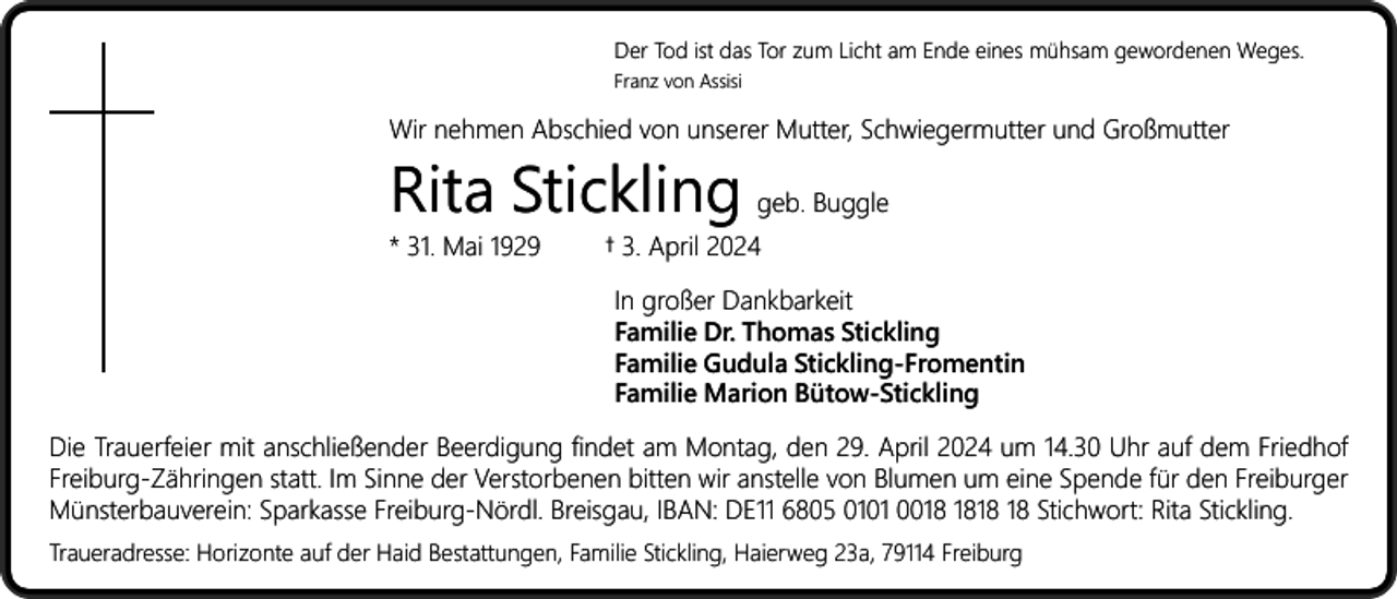 <p>Der Tod ist das Tor zum Licht am Ende eines mühsam gewordenen Weges.<br />Franz von Assisi</p><p>Wir nehmen Abschied von unserer Mutter, Schwiegermutter und Großmutter</p><p>Rita Stickling geb. Buggle<br />* 31. Mai 1929</p><p>† 3. April 2024<br />In großer Dankbarkeit<br />Familie Dr. Thomas Stickling<br />Familie Gudula Stickling-Fromentin<br />Familie Marion Bütow-Stickling</p><p>Die Trauerfeier mit anschließender Beerdigung findet am Montag, den 29. April 2024 um 14.30 Uhr auf dem Friedhof<br />Freiburg-Zähringen statt. Im Sinne der Verstorbenen bitten wir anstelle von Blumen um eine Spende für den Freiburger<br />Münsterbauverein: Sparkasse Freiburg-Nördl. Breisgau, IBAN: DE11 6805 0101 00 Stichwort: Rita Stickling.<br />Traueradresse: Horizonte auf der Haid Bestattungen, Familie Stickling, Haierweg 23a, 79114 Freiburg</p>