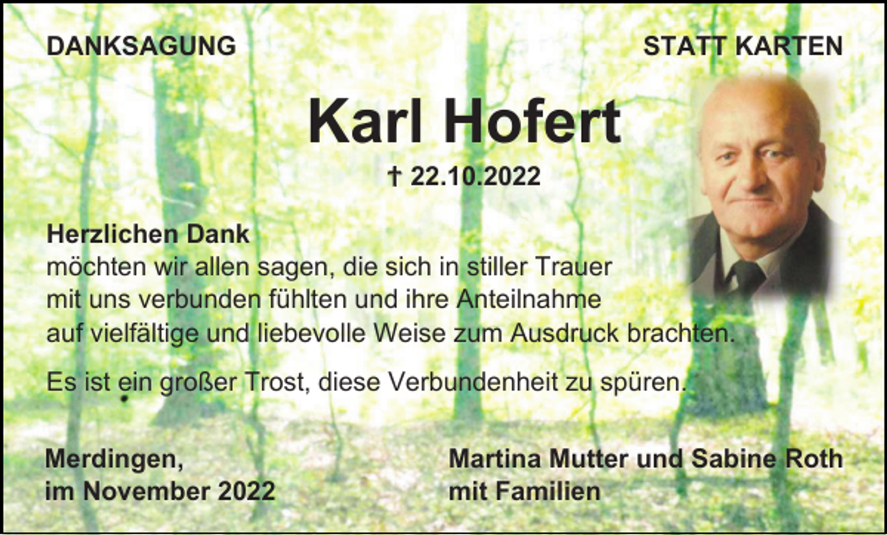 <p>DANKSAGUNG</p><p>STATT KARTEN</p><p>Karl Hofert<br />† 22.10.2022<br />Herzlichen Dank<br />möchten wir allen sagen, die sich in stiller Trauer<br />mit uns verbunden fühlten und ihre Anteilnahme<br />auf vielfältige und liebevolle Weise zum Ausdruck brachten.<br />Es ist ein großer Trost, diese Verbundenheit zu spüren.<br />Merdingen,<br />im November 2022</p><p>Martina Mutter und Sabine Roth<br />mit Familien</p>