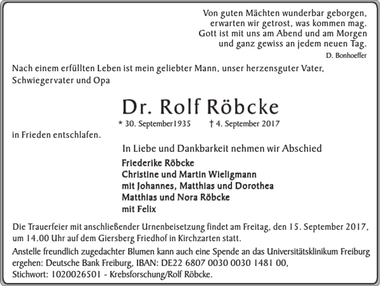 <p>Von guten Mächten wunderbar geborgen,<br />erwarten wir getrost, was kommen mag.<br />Gott ist mit uns am Abend und am Morgen<br />und ganz gewiss an jedem neuen Tag.<br />D. Bonhoeffer</p><p>Nach einem erfüllten Leben ist mein geliebter Mann, unser herzensguter Vater,<br />Schwieger vater und Opa</p><p>D r. R o l f R ö b c ke</p><p>in Frieden entschlafen.</p><p>* 30. September1935</p><p>4. September 2017</p><p>In Liebe und Dankbarkeit nehmen wir Abschied</p><p>Friederike Röbcke<br />Christine und Martin Wieligmann<br />mit Johannes, Matthias und Dorothea<br />Matthias und Nora Röbcke<br />mit Felix</p><p>Die Trauerfeier mit anschließender Urnenbeisetzung findet am Freitag, den 15. September 2017,<br />um 14.00 Uhr auf dem Giersberg Friedhof in Kirchzarten statt.<br />Anstelle freundlich zugedachter Blumen kann auch eine Spende an das Universitätsklinikum Freiburg<br />ergehen: Deutsche Bank Freiburg, IBAN: DE22 6807 1481 00,<br />Stichwort: 1020026501 - Krebsforschung/Rolf Röbcke.</p>