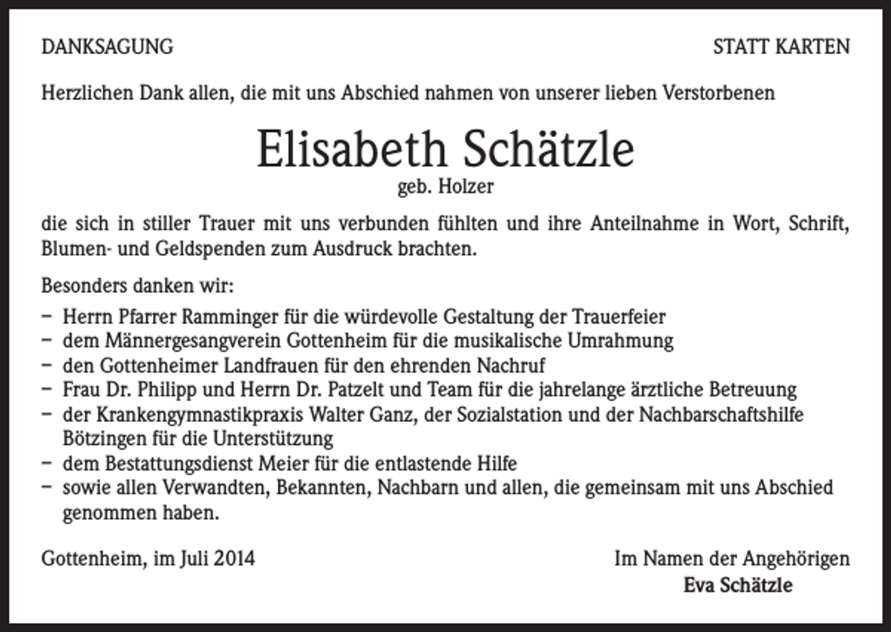 <p>DANKSAGUNG</p><p>STATT KARTEN</p><p>Herzlichen Dank allen, die mit uns Abschied nahmen von unserer lieben Verstorbenen</p><p>Elisabeth Schätzle<br />geb. Holzer</p><p>die sich in stiller Trauer mit uns verbunden fühlten und ihre Anteilnahme in Wort, Schrift,<br />Blumen- und Geldspenden zum Ausdruck brachten.<br />Besonders danken wir:<br />– Herrn Pfarrer Ramminger für die würdevolle Gestaltung der Trauerfeier<br />– dem Männergesangverein Gottenheim für die musikalische Umrahmung<br />– den Gottenheimer Landfrauen für den ehrenden Nachruf<br />– Frau Dr. Philipp und Herrn Dr. Patzelt und Team für die jahrelange ärztliche Betreuung<br />– der Krankengymnastikpraxis Walter Ganz, der Sozialstation und der Nachbarschaftshilfe<br />Bötzingen für die Unterstützung<br />– dem Bestattungsdienst Meier für die entlastende Hilfe<br />– sowie allen Verwandten, Bekannten, Nachbarn und allen, die gemeinsam mit uns Abschied<br />genommen haben.<br />Gottenheim, im Juli 2014<br />Im Namen der Angehörigen</p><p>Eva Schätzle</p>