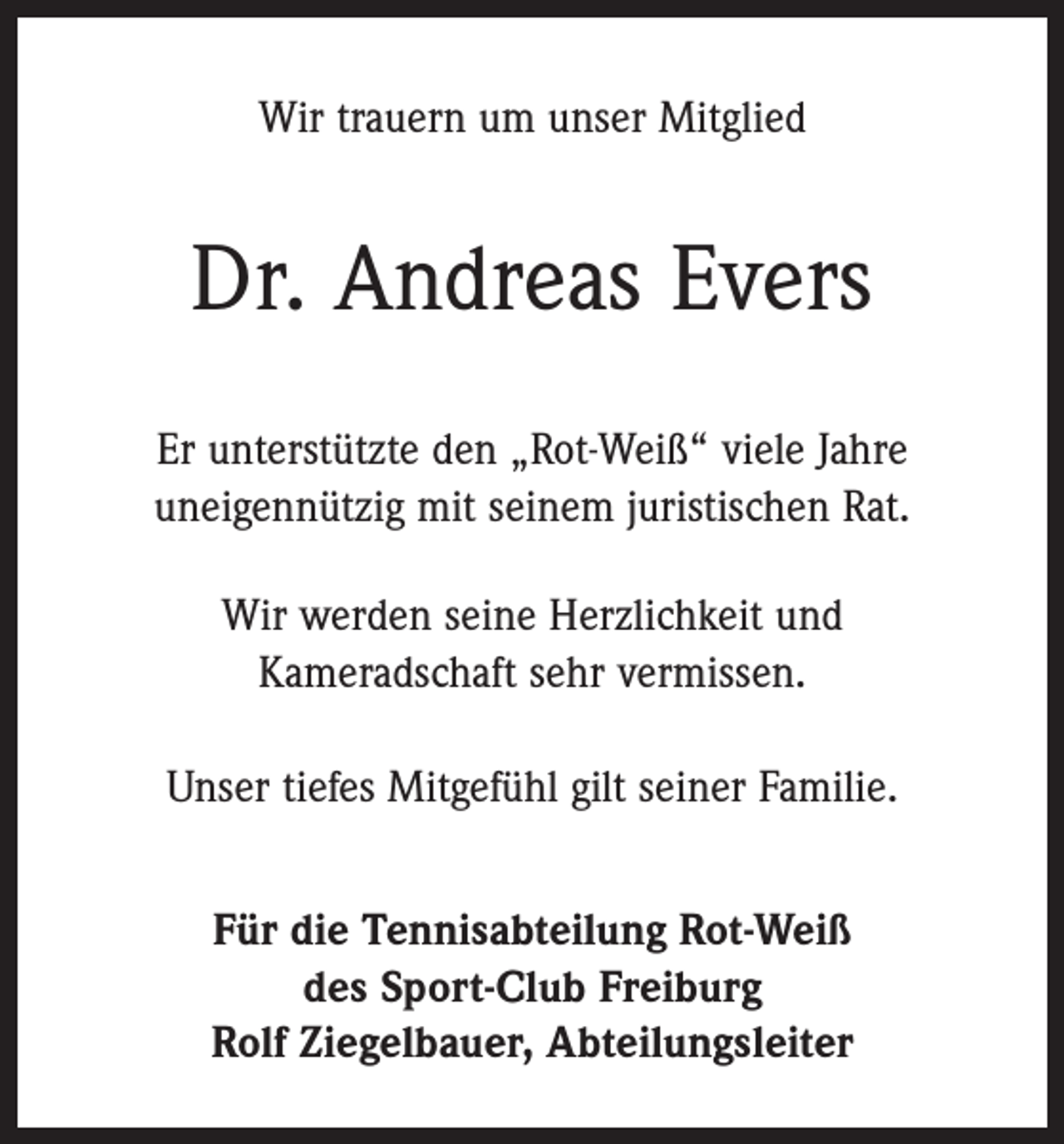 <p>Wir trauern um unser Mitglied</p><p>Dr. Andreas Evers<br />Er unterstützte den „Rot-Weiß“ viele Jahre<br />uneigennützig mit seinem juristischen Rat.<br />Wir werden seine Herzlichkeit und<br />Kameradschaft sehr vermissen.<br />Unser tiefes Mitgefühl gilt seiner Familie.<br />Für die Tennisabteilung Rot-Weiß<br />des Sport-Club Freiburg<br />Rolf Ziegelbauer, Abteilungsleiter</p>