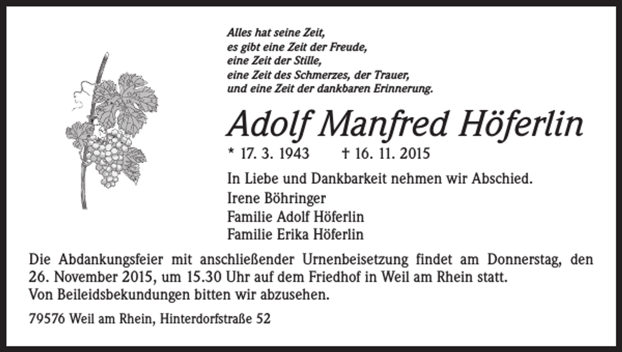 <p>Alles hat seine Zeit,<br />es gibt eine Zeit der Freude,<br />eine Zeit der Stille,<br />eine Zeit des Schmerzes, der Trauer,<br />und eine Zeit der dankbaren Erinnerung.</p><p>Adolf Manfred Höferlin<br />* 17. 3. 1943 † 16. 11. 2015</p><p>In Liebe und Dankbarkeit nehmen wir Abschied.<br />Irene Böhringer<br />Familie Adolf Höferlin<br />Familie Erika Höferlin<br />Die Abdankungsfeier mit anschließender Urnenbeisetzung findet am Donnerstag, den<br />26. November 2015, um 15.30 Uhr auf dem Friedhof in Weil am Rhein statt.<br />Von Beileidsbekundungen bitten wir abzusehen.<br />79576 Weil am Rhein, Hinterdorfstraße 52</p>