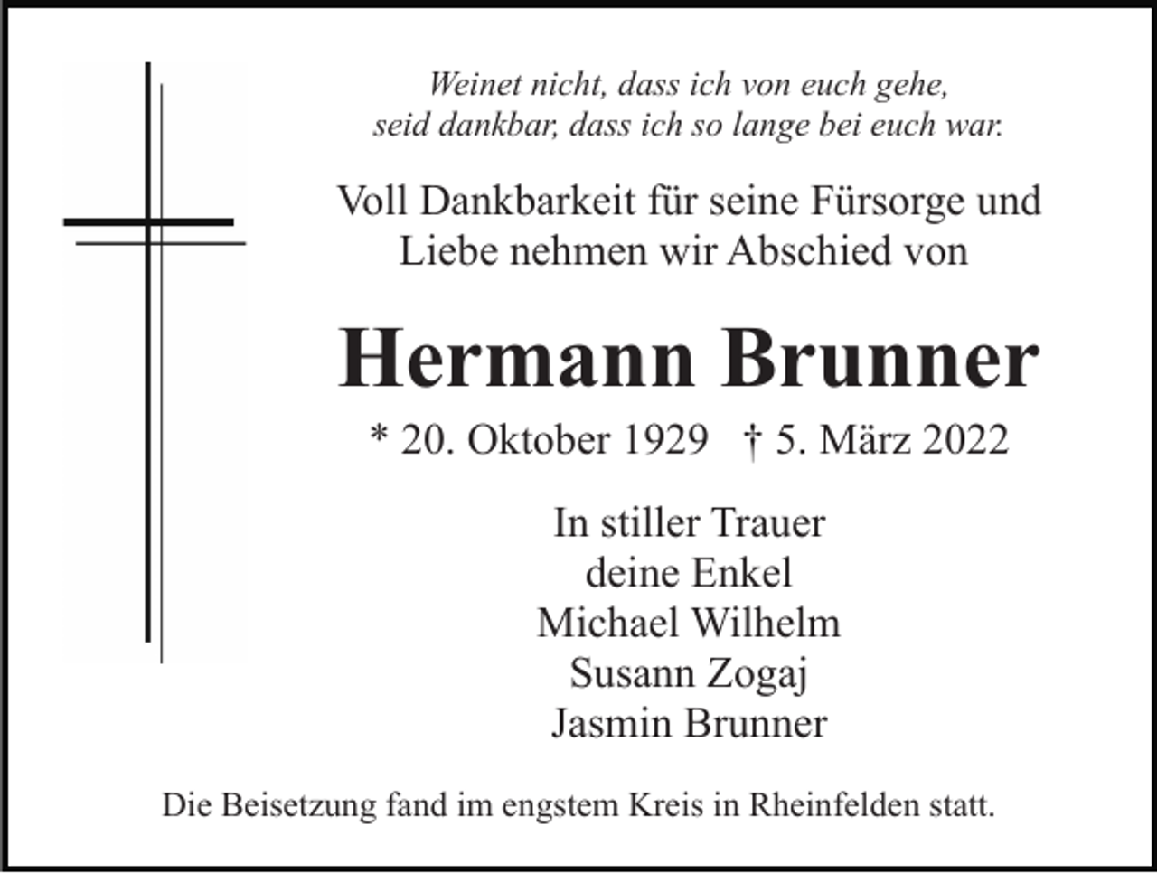 <p>Weinet nicht, dass ich von euch gehe,<br />seid dankbar, dass ich so lange bei euch war.</p><p>Voll Dankbarkeit für seine Fürsorge und<br />Liebe nehmen wir Abschied von</p><p>Hermann Brunner<br />* 20. Oktober 1929 † 5. März 2022<br />In stiller Trauer<br />deine Enkel<br />Michael Wilhelm<br />Susann Zogaj<br />Jasmin Brunner<br />Die Beisetzung fand im engstem Kreis in Rheinfelden statt.</p>