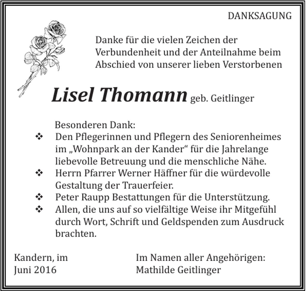 <p>DANKSAGUNG<br />Danke für die vielen Zeichen der<br />Verbundenheit und der Anteilnahme beim<br />Abschied von unserer lieben Verstorbenen</p><p>Lisel Thomann geb. Geitlinger<br />Besonderen Dank:<br />Den Pflegerinnen und Pflegern des Seniorenheimes<br />im „Wohnpark an der Kander“ für die Jahrelange<br />liebevolle Betreuung und die menschliche Nähe.<br />Herrn Pfarrer Werner Häffner für die würdevolle<br />Gestaltung der Trauerfeier.<br />Peter Raupp Bestattungen für die Unterstützung.<br />Allen, die uns auf so vielfältige Weise ihr Mitgefühl<br />durch Wort, Schrift und Geldspenden zum Ausdruck<br />brachten.<br />Kandern, im<br />Juni 2016</p><p>Im Namen aller Angehörigen:<br />Mathilde Geitlinger</p>