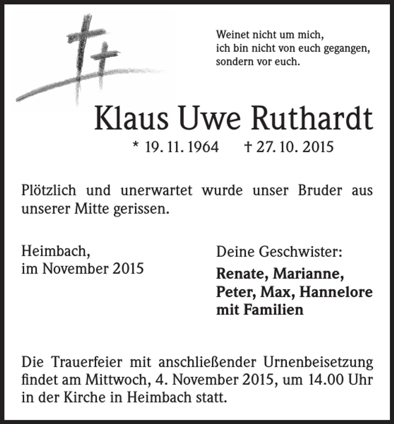 <p>Weinet nicht um mich,<br />ich bin nicht von euch gegangen,<br />sondern vor euch.</p><p>Klaus Uwe Ruthardt<br />* 19. 11. 1964 † 27. 10. 2015</p><p>Plötzlich und unerwartet wurde unser Bruder aus<br />­unserer Mitte gerissen.<br />Heimbach,<br />im November 2015</p><p>Deine Geschwister:<br />Renate, Marianne,<br />Peter, Max, Hannelore<br />mit Familien</p><p>Die Trauerfeier mit anschließender Urnenbeisetzung<br />findet am Mittwoch, 4. November 2015, um 14.00 Uhr<br />in der Kirche in Heimbach statt.</p>
