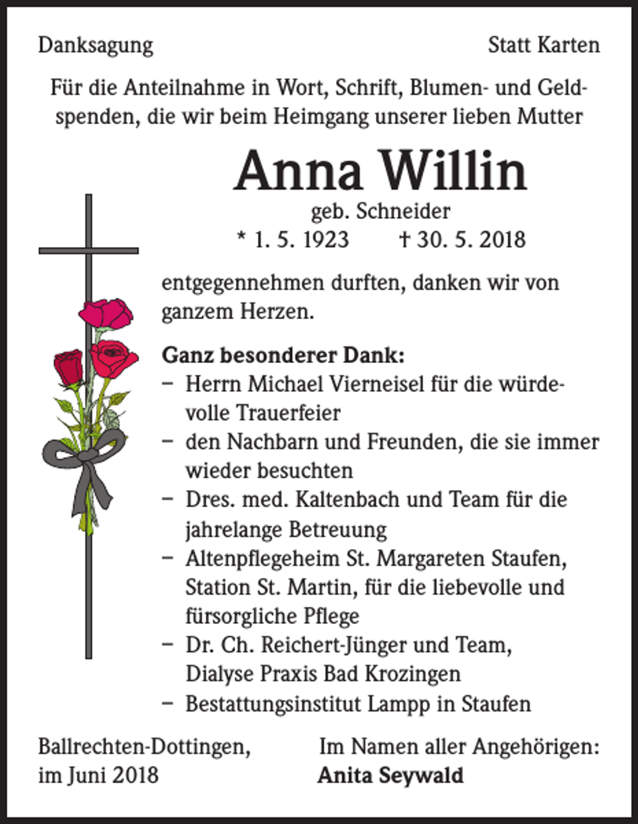 <p>Danksagung</p><p>Statt Karten</p><p>Für die Anteilnahme in Wort, Schrift, Blumen- und Geldspenden, die wir beim Heimgang unserer lieben Mutter</p><p>Anna Willin<br />geb. Schneider<br />* 1. 5. 1923 † 30. 5. 2018</p><p>entgegennehmen durften, danken wir von<br />ganzem Herzen.<br />Ganz besonderer Dank:<br />– Herrn Michael Vierneisel für die würdevolle Trauerfeier<br />– den Nachbarn und Freunden, die sie immer<br />wieder besuchten<br />– Dres. med. Kaltenbach und Team für die<br />jahrelange Betreuung<br />– Altenpflegeheim St. Margareten Staufen,<br />Station St. Martin, für die liebevolle und<br />fürsorgliche Pflege<br />– Dr. Ch. Reichert-Jünger und Team,<br />Dialyse Praxis Bad Krozingen<br />– Bestattungsinstitut Lampp in Staufen<br />Ballrechten-Dottingen,<br />Im Namen aller Angehörigen:<br />im Juni 2018 Anita Seywald</p>