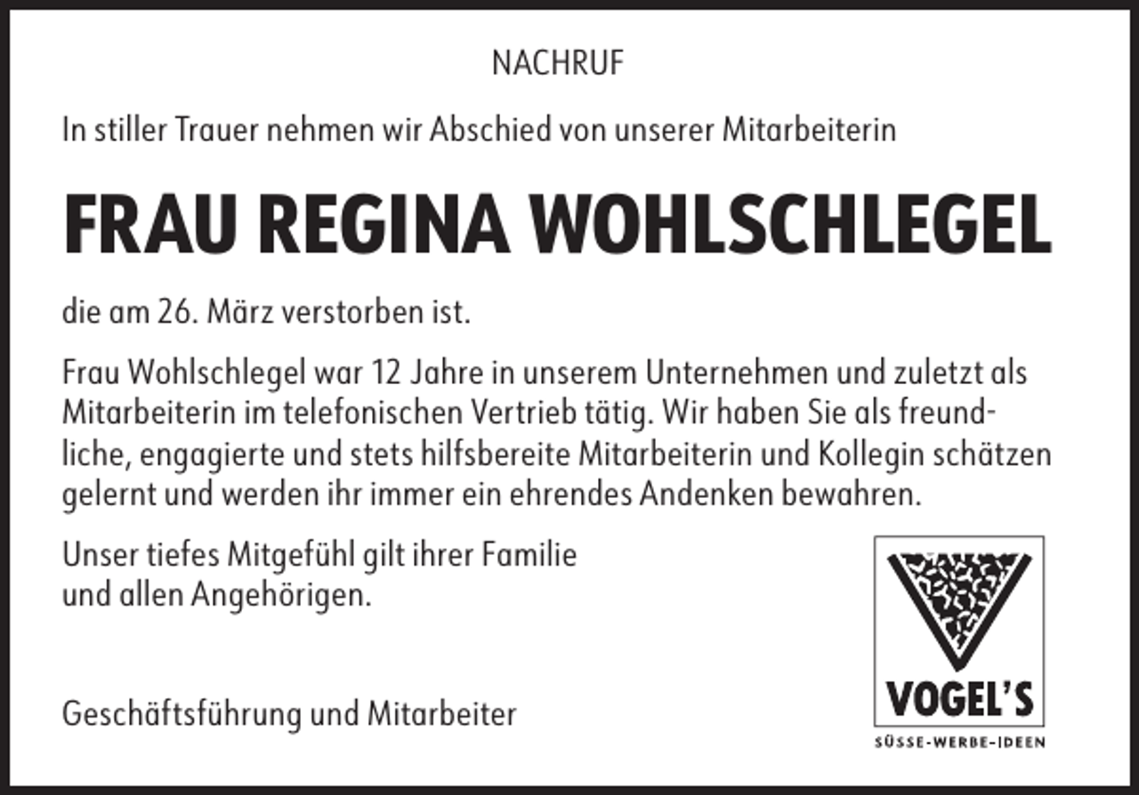<p>NACHRUF<br />In stiller Trauer nehmen wir Abschied von unserer Mitarbeiterin</p><p>FRAU REGINA WOHLSCHLEGEL<br />die am 26. März verstorben ist.<br />Frau Wohlschlegel war 12 Jahre in unserem Unternehmen und zuletzt als<br />Mitarbeiterin im telefonischen Vertrieb tätig. Wir haben Sie als freundliche, engagierte und stets hilfsbereite Mitarbeiterin und Kollegin schätzen<br />gelernt und werden ihr immer ein ehrendes Andenken bewahren.<br />Unser tiefes Mitgefühl gilt ihrer Familie<br />und allen Angehörigen.<br />Geschäftsführung und Mitarbeiter</p>
