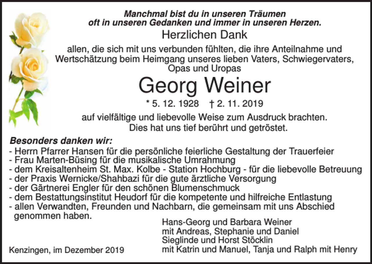 <p>Manchmal bist du in unseren Träumen<br />oft in unseren Gedanken und immer in unseren Herzen.</p><p>Herzlichen Dank<br />allen, die sich mit uns verbunden fühlten, die ihre Anteilnahme und<br />Wertschätzung beim Heimgang unseres lieben Vaters, Schwiegervaters,<br />Opas und Uropas</p><p>Georg Weiner<br />* 5. 12. 1928 † 2. 11. 2019<br />auf vielfältige und liebevolle Weise zum Ausdruck brachten.<br />Dies hat uns tief berührt und getröstet.<br />Besonders danken wir:<br />- Herrn Pfarrer Hansen für die persönliche feierliche Gestaltung der Trauerfeier<br />- Frau Marten-Büsing für die musikalische Umrahmung<br />- dem Kreisaltenheim St. Max. Kolbe - Station Hochburg - für die liebevolle Betreuung<br />- der Praxis Wernicke/Shahbazi für die gute ärztliche Versorgung<br />- der Gärtnerei Engler für den schönen Blumenschmuck<br />- dem Bestattungsinstitut Heudorf für die kompetente und hilfreiche Entlastung<br />- allen Verwandten, Freunden und Nachbarn, die gemeinsam mit uns Abschied<br />genommen haben.</p><p>Kenzingen, im Dezember 2019</p><p>Hans-Georg und Barbara Weiner<br />mit Andreas, Stephanie und Daniel<br />Sieglinde und Horst Stöcklin<br />mit Katrin und Manuel, Tanja und Ralph mit Henry</p>