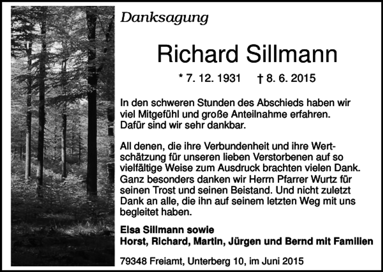 <p>Danksagung</p><p>Richard Sillmann<br />* 7. 12. 1931</p><p>† 8. 6. 2015</p><p>In den schweren Stunden des Abschieds haben wir<br />viel Mitgefühl und große Anteilnahme erfahren.<br />Dafür sind wir sehr dankbar.<br />All denen, die ihre Verbundenheit und ihre Wertschätzung für unseren lieben Verstorbenen auf so<br />vielfältige Weise zum Ausdruck brachten vielen Dank.<br />Ganz besonders danken wir Herrn Pfarrer Wurtz für<br />seinen Trost und seinen Beistand. Und nicht zuletzt<br />Dank an alle, die ihn auf seinem letzten Weg mit uns<br />begleitet haben.<br />Elsa Sillmann sowie<br />Horst, Richard, Martin, Jürgen und Bernd mit Familien<br />79348 Freiamt, Unterberg 10, im Juni 2015</p>