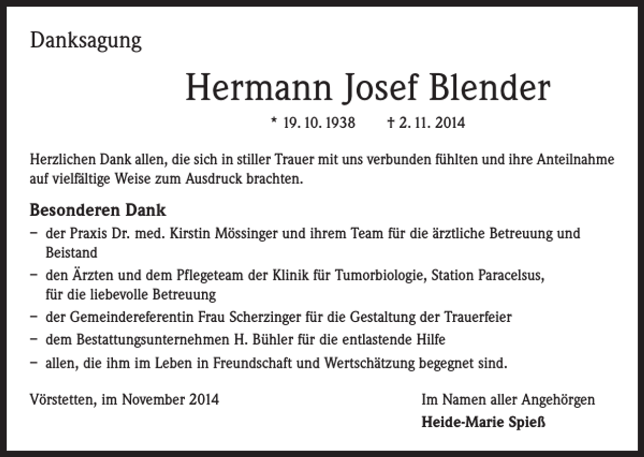 <p>Danksagung</p><p>Hermann Josef Blender<br />* 19. 10. 1938 † 2. 11. 2014<br />Herzlichen Dank allen, die sich in stiller Trauer mit uns verbunden fühlten und ihre Anteilnahme<br />auf vielfältige Weise zum Ausdruck brachten.</p><p>Besonderen Dank<br />– der Praxis Dr. med. Kirstin Mössinger und ihrem Team für die ärztliche Betreuung und<br />Beistand<br />– den Ärzten und dem Pflegeteam der Klinik für Tumorbiologie, Station Paracelsus,<br />für die liebevolle Betreuung<br />– der Gemeindereferentin Frau Scherzinger für die Gestaltung der Trauerfeier<br />– dem Bestattungsunternehmen H. Bühler für die entlastende Hilfe<br />– allen, die ihm im Leben in Freundschaft und Wertschätzung begegnet sind.<br />Vörstetten, im November 2014</p><p>Im Namen aller Angehörgen<br />Heide-Marie Spieß</p>