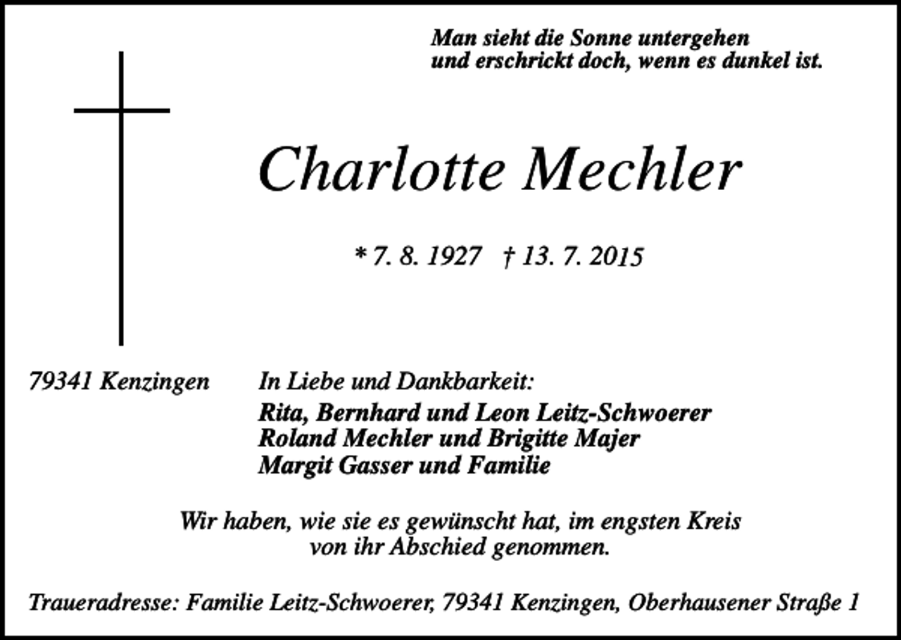 <p>Man sieht die Sonne untergehen<br />und erschrickt doch, wenn es dunkel ist.</p><p>Charlotte Mechler<br />* 7. 8. 1927 † 13. 7. 2015</p><p>79341 Kenzingen</p><p>In Liebe und Dankbarkeit:<br />Rita, Bernhard und Leon Leitz-Schwoerer<br />Roland Mechler und Brigitte Majer<br />Margit Gasser und Familie</p><p>Wir haben, wie sie es gewünscht hat, im engsten Kreis<br />von ihr Abschied genommen.<br />Traueradresse: Familie Leitz-Schwoerer, 79341 Kenzingen, Oberhausener Straße 1</p>