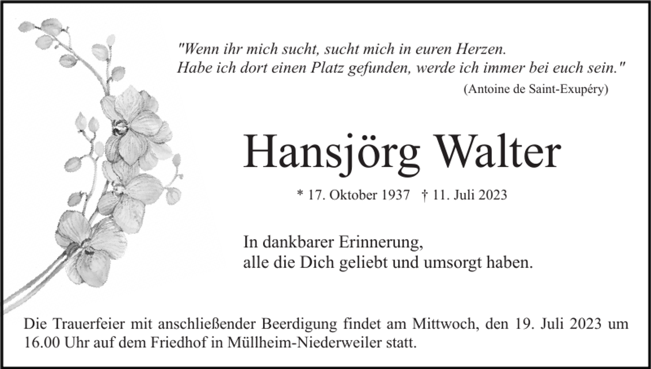 <p>"Wenn ihr mich sucht, sucht mich in euren Herzen.<br />Habe ich dort einen Platz gefunden, werde ich immer bei euch sein."<br />(Antoine de Saint-Exupéry)</p><p>Hansjörg Walter<br />* 17. Oktober 1937 † 11. Juli 2023</p><p>In dankbarer Erinnerung,<br />alle die Dich geliebt und umsorgt haben.<br />Die Trauerfeier mit anschließender Beerdigung findet am Mittwoch, den 19. Juli 2023 um<br />16.00 Uhr auf dem Friedhof in Müllheim-Niederweiler statt.</p>