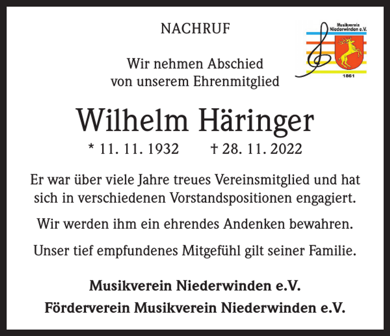 <p>NACHRUF<br />Wir nehmen Abschied<br />von unserem Ehrenmitglied</p><p>Wilhelm Häringer<br />* 11. 11. 1932 † 28. 11. 2022</p><p>Er war über viele Jahre treues Vereinsmitglied und hat<br />sich in verschiedenen Vorstandspositionen engagiert.<br />Wir werden ihm ein ehrendes Andenken bewahren.<br />Unser tief empfundenes Mitgefühl gilt seiner Familie.<br />Musikverein Niederwinden e.V.<br />Förderverein Musikverein Niederwinden e.V.</p>