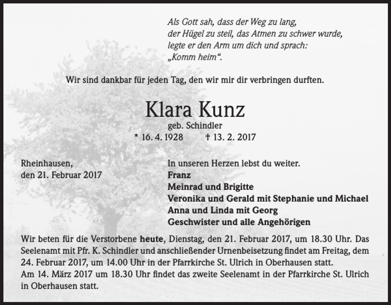 <p>Als Gott sah, dass der Weg zu lang,<br />der Hügel zu steil, das Atmen zu schwer wurde,<br />legte er den Arm um dich und sprach:<br />„Komm heim“.<br />Wir sind dankbar für jeden Tag, den wir mir dir verbringen durften.</p><p>Klara Kunz</p><p>geb. Schindler<br />* 16. 4. 1928<br />† 13. 2. 2017<br />Rheinhausen,<br />den 21. Februar 2017</p><p>In unseren Herzen lebst du weiter.<br />Franz<br />Meinrad und Brigitte<br />Veronika und Gerald mit Stephanie und Michael<br />Anna und Linda mit Georg<br />Geschwister und alle Angehörigen</p><p>Wir beten für die Verstorbene heute, Dienstag, den 21. Februar 2017, um 18.30 Uhr. Das<br />Seelenamt mit Pfr. K. Schindler und anschließender Urnenbeisetzung findet am Freitag, dem<br />24. Februar 2017, um 14.00 Uhr in der Pfarrkirche St. Ulrich in Oberhausen statt.<br />Am 14. März 2017 um 18.30 Uhr findet das zweite Seelenamt in der Pfarrkirche St. Ulrich<br />in Oberhausen statt.</p>
