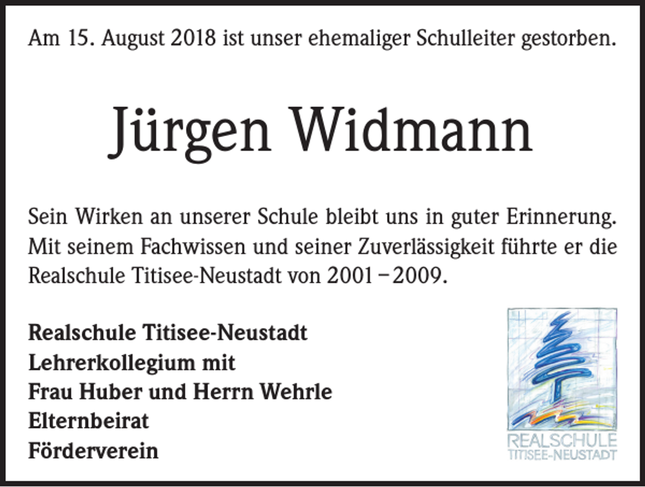 <p>Am 15. August 2018 ist unser ehemaliger Schulleiter gestorben.</p><p>Jürgen Widmann<br />Sein Wirken an unserer Schule bleibt uns in guter Erinnerung.<br />Mit seinem Fachwissen und seiner Zuverlässigkeit führte er die<br />Realschule Titisee-Neustadt von 2001 – 2009.<br />Realschule Titisee-Neustadt<br />Lehrerkollegium mit<br />Frau Huber und Herrn Wehrle<br />Elternbeirat<br />Förderverein</p>