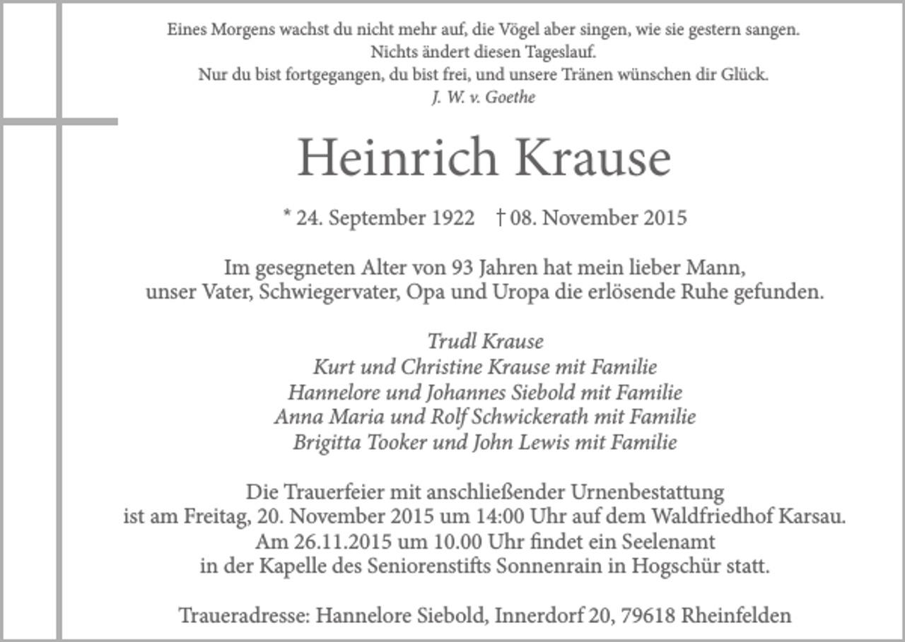 <p>Eines Morgens wachst du nicht mehr auf, die Vögel aber singen, wie sie gestern sangen.<br />Nichts ändert diesen Tageslauf.<br />Nur du bist fortgegangen, du bist frei, und unsere Tränen wünschen dir Glück.<br />J. W. v. Goethe</p><p>Heinrich Krause<br />* 24. September 1922</p><p>08. November 2015</p><p>Im gesegneten Alter von 93 Jahren hat mein lieber Mann,<br />unser Vater, Schwiegervater, Opa und Uropa die erlösende Ruhe gefunden.<br />Trudl Krause<br />Kurt und Christine Krause mit Familie<br />Hannelore und Johannes Siebold mit Familie<br />Anna Maria und Rolf Schwickerath mit Familie<br />Brigitta Tooker und John Lewis mit Familie<br />Die Trauerfeier mit anschließender Urnenbestattung<br />ist am Freitag, 20. November 2015 um 14:00 Uhr auf dem Waldfriedhof Karsau.<br />Am 26.11.2015 um 10.00 Uhr findet ein Seelenamt<br />in der Kapelle des Seniorenstifts Sonnenrain in Hogschür statt.<br />Traueradresse: Hannelore Siebold, Innerdorf 20, 79618 Rheinfelden</p>