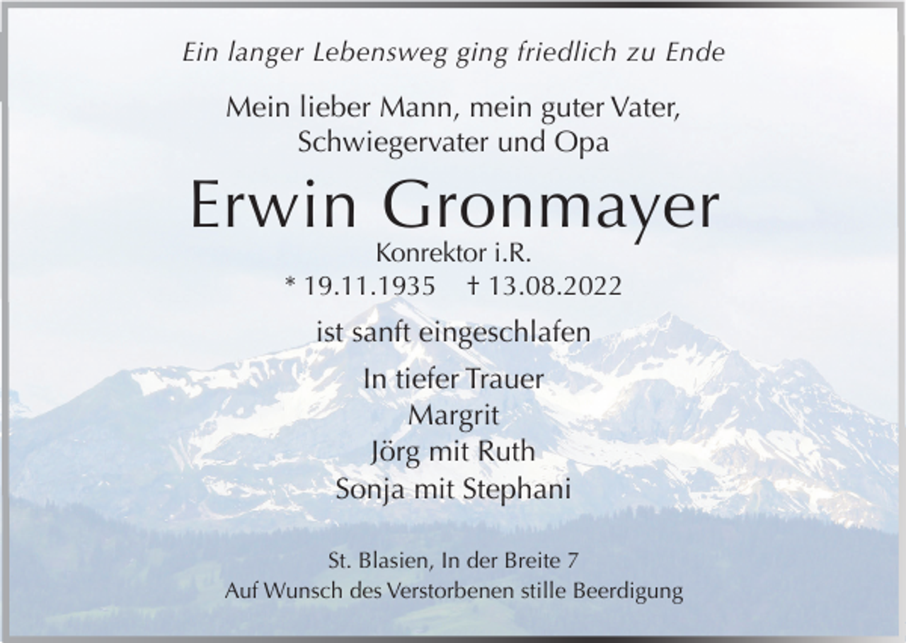 <p>Ein langer Lebensweg ging friedlich zu Ende</p><p>Mein lieber Mann, mein guter Vater,<br />Schwiegervater und Opa</p><p>Erwin Gronmayer<br />Konrektor i.R.<br />* 19.11.1935 † 13.08.2022</p><p>ist sanft eingeschlafen<br />In tiefer Trauer<br />Margrit<br />Jörg mit Ruth<br />Sonja mit Stephani<br />St. Blasien, In der Breite 7<br />Auf Wunsch des Verstorbenen stille Beerdigung</p>