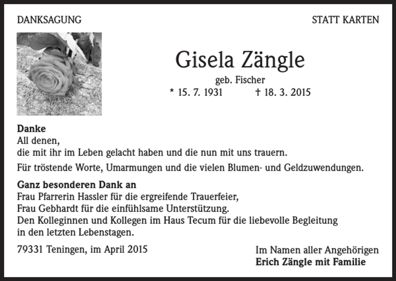 <p>DANKSAGUNG</p><p>STATT KARTEN</p><p>Gisela Zängle</p><p>geb. Fischer<br />* 15. 7. 1931 † 18. 3. 2015<br />Danke<br />All denen,<br />die mit ihr im Leben gelacht haben und die nun mit uns trauern.<br />Für tröstende Worte, Umarmungen und die vielen Blumen- und Geldzuwendungen.<br />Ganz besonderen Dank an<br />Frau Pfarrerin Hassler für die ergreifende Trauerfeier,<br />Frau Gebhardt für die einfühlsame Unterstützung.<br />Den Kolleginnen und Kollegen im Haus Tecum für die liebevolle Begleitung<br />in den letzten Lebenstagen.<br />79331 Teningen, im April 2015</p><p>Im Namen aller Angehörigen<br />Erich Zängle mit Familie</p>