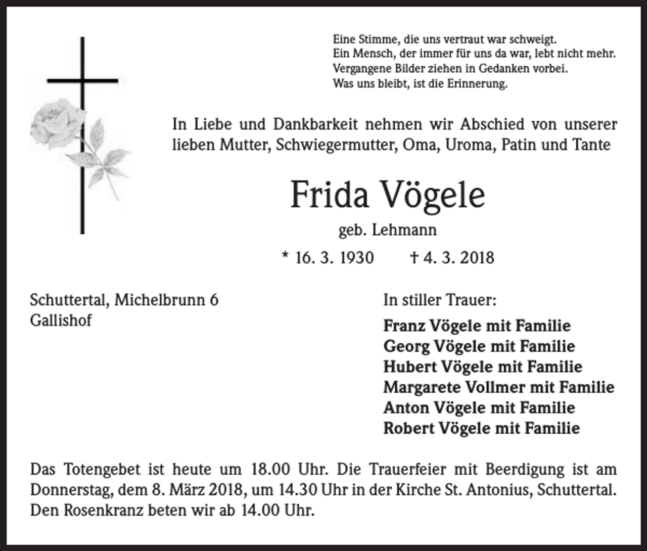 <p>Eine Stimme, die uns vertraut war schweigt.<br />Ein Mensch, der immer für uns da war, lebt nicht mehr.<br />Vergangene Bilder ziehen in Gedanken vorbei.<br />Was uns bleibt, ist die Erinnerung.</p><p>In Liebe und Dankbarkeit nehmen wir Abschied von unserer<br />­lieben Mutter, Schwiegermutter, Oma, Uroma, Patin und Tante</p><p>Frida Vögele<br />geb. Lehmann<br />* 16. 3. 1930 † 4. 3. 2018<br />Schuttertal, Michelbrunn 6<br />Gallishof</p><p>In stiller Trauer:<br />Franz Vögele mit Familie<br />Georg Vögele mit Familie<br />Hubert Vögele mit Familie<br />Margarete Vollmer mit Familie<br />Anton Vögele mit Familie<br />Robert Vögele mit Familie</p><p>Das Totengebet ist heute um 18.00 Uhr. Die Trauerfeier mit Beerdigung ist am<br />­Donnerstag, dem 8. März 2018, um 14.30 Uhr in der Kirche St. Antonius, Schuttertal.<br />Den Rosenkranz beten wir ab 14.00 Uhr.</p>