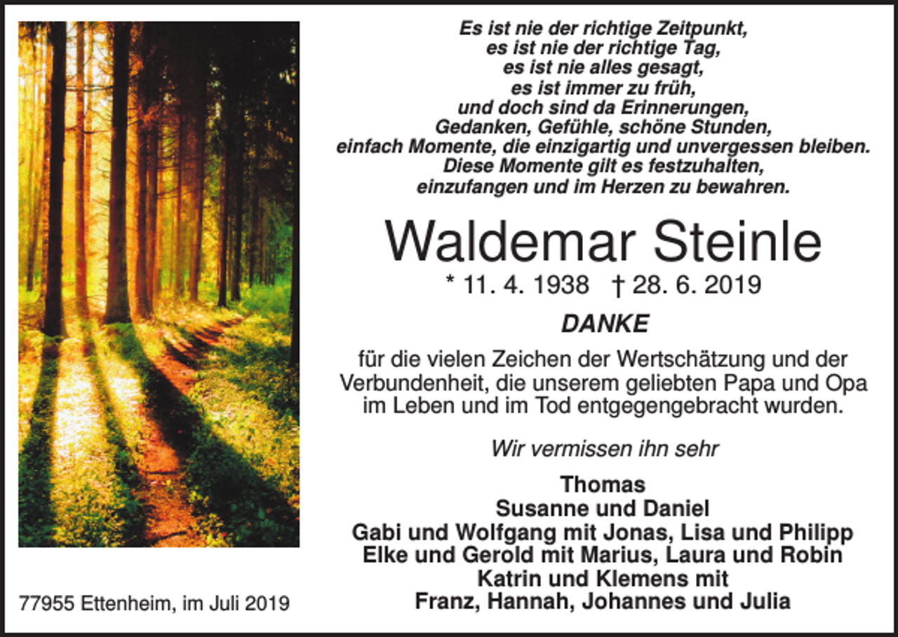 <p>Es ist nie der richtige Zeitpunkt,<br />es ist nie der richtige Tag,<br />es ist nie alles gesagt,<br />es ist immer zu früh,<br />und doch sind da Erinnerungen,<br />Gedanken, Gefühle, schöne Stunden,<br />einfach Momente, die einzigartig und unvergessen bleiben.<br />Diese Momente gilt es festzuhalten,<br />einzufangen und im Herzen zu bewahren.</p><p>Waldemar Steinle<br />* 11. 4. 1938 † 28. 6. 2019<br />DANKE<br />für die vielen Zeichen der Wertschätzung und der<br />Verbundenheit, die unserem geliebten Papa und Opa<br />im Leben und im Tod entgegengebracht wurden.<br />Wir vermissen ihn sehr</p><p>77955 Ettenheim, im Juli 2019</p><p>Thomas<br />Susanne und Daniel<br />Gabi und Wolfgang mit Jonas, Lisa und Philipp<br />Elke und Gerold mit Marius, Laura und Robin<br />Katrin und Klemens mit<br />Franz, Hannah, Johannes und Julia</p>