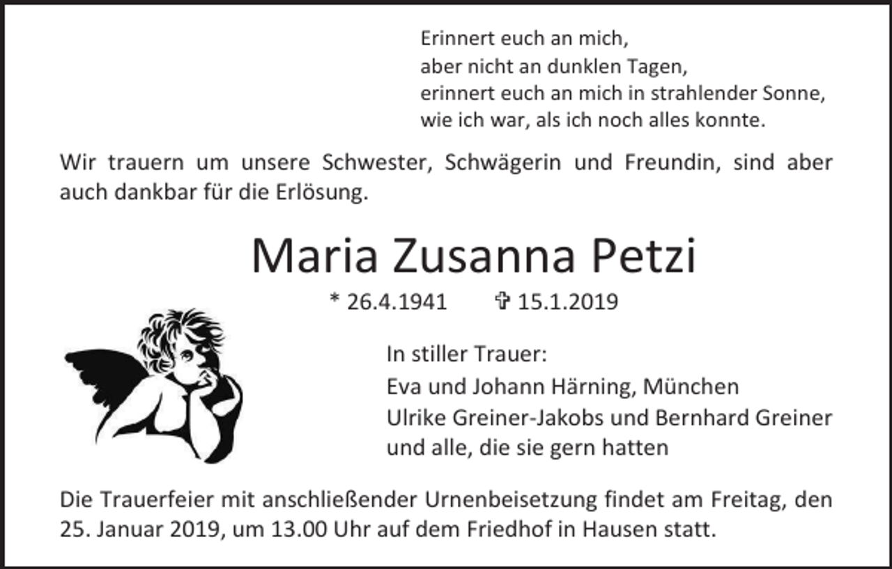 <p>Erinnert euch an mich,<br />aber nicht an dunklen Tagen,<br />erinnert euch an mich in strahlender Sonne,<br />wie ich war, als ich noch alles konnte.</p><p>Wir trauern um unsere Schwester, Schwägerin und Freundin, sind aber<br />auch dankbar für die Erlösung.</p><p>Maria Zusanna Petzi<br />* 26.4.1941</p><p> 15.1.2019</p><p>In stiller Trauer:<br />Eva und Johann Härning, München<br />Ulrike Greiner-Jakobs und Bernhard Greiner<br />und alle, die sie gern hatten<br />Die Trauerfeier mit anschließender Urnenbeisetzung findet am Freitag, den<br />25. Januar 2019, um 13.00 Uhr auf dem Friedhof in Hausen statt.</p>