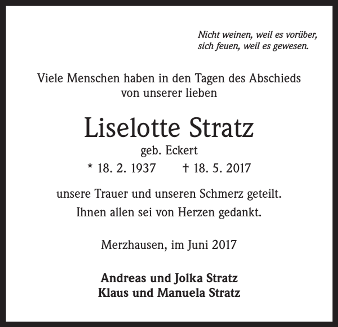 <p>Nicht weinen, weil es vorüber,<br />sich feuen, weil es gewesen.</p><p>Viele Menschen haben in den Tagen des Abschieds<br />von unserer lieben</p><p>Liselotte Stratz<br />geb. Eckert<br />* 18. 2. 1937 † 18. 5. 2017</p><p>unsere Trauer und unseren Schmerz geteilt.<br />Ihnen allen sei von Herzen gedankt.<br />Merzhausen, im Juni 2017<br />Andreas und Jolka Stratz<br />Klaus und Manuela Stratz</p>