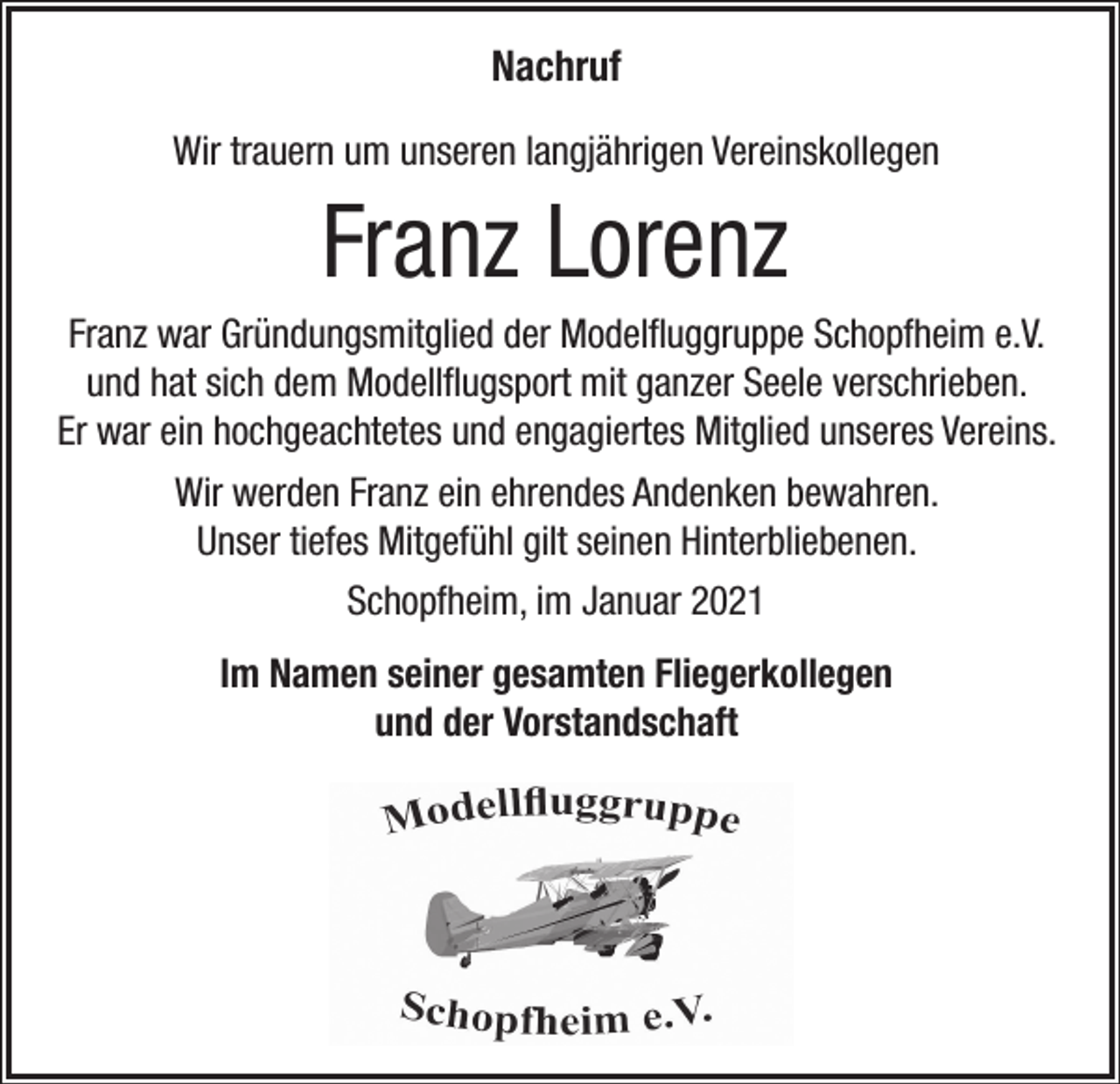 <p>Nachruf<br />Wir trauern um unseren langjährigen Vereinskollegen</p><p>Franz Lorenz<br />Franz war Gründungsmitglied der Modelfluggruppe Schopfheim e.V.<br />und hat sich dem Modellflugsport mit ganzer Seele verschrieben.<br />Er war ein hochgeachtetes und engagiertes Mitglied unseres Vereins.<br />Wir werden Franz ein ehrendes Andenken bewahren.<br />Unser tiefes Mitgefühl gilt seinen Hinterbliebenen.<br />Schopfheim, im Januar 2021<br />Im Namen seiner gesamten Fliegerkollegen<br />und der Vorstandschaft</p>