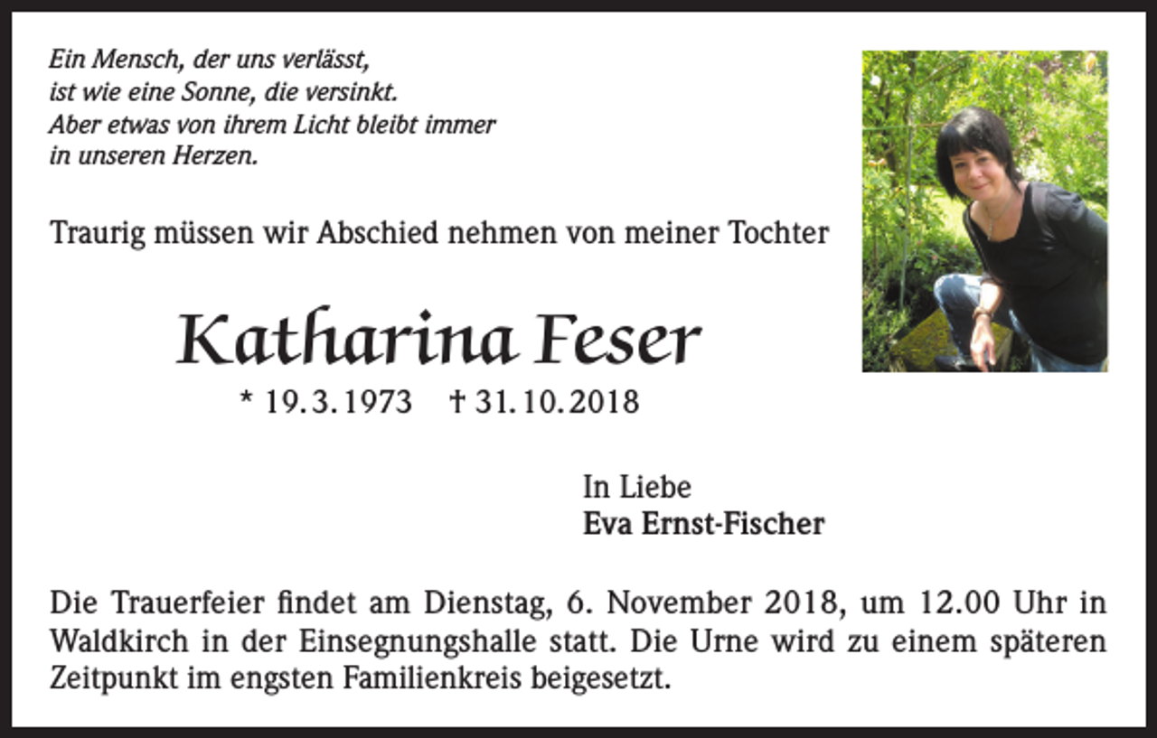 <p>Ein Mensch, der uns verlässt,<br />ist wie eine Sonne, die versinkt.<br />Aber etwas von ihrem Licht bleibt immer<br />in unseren Herzen.</p><p>Traurig müssen wir Abschied nehmen von meiner Tochter</p><p>Katharina Feser<br />* 19. 3. 1973</p><p>† 31. 10. 2018</p><p>In Liebe<br />Eva Ernst-Fischer<br />Die Trauerfeier findet am Dienstag, 6. November 2018, um 12.00 Uhr in<br />Waldkirch in der Einsegnungshalle statt. Die Urne wird zu einem späteren<br />Zeitpunkt im engsten Familienkreis beigesetzt.</p>